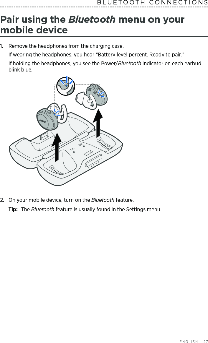  ENGLISH - 27BLUETOOTH CONNECTIONS Pair using the Bluetooth menu on your  mobile  device1.  Remove the headphones from the charging case. If wearing the headphones, you hear “Battery level percent. Ready to pair.”If holding the headphones, you see the Power/Bluetooth indicator on each earbud blink blue. 2.  On your mobile device, turn on the Bluetooth feature.Tip:  The Bluetooth feature is usually found in the Settings menu.