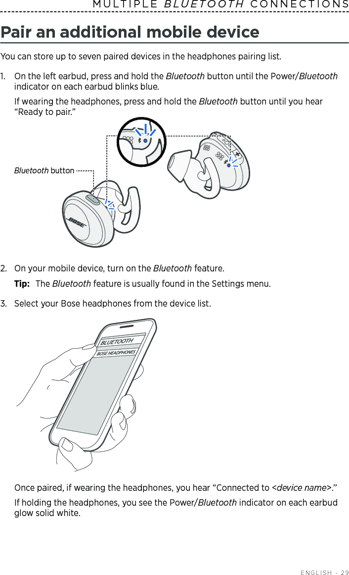  ENGLISH - 29MULTIPLE  BLUETOOTH CONNECTIONS Pair an additional mobile deviceYou can store up to seven paired devices in the headphones pairing list. 1.   On the left earbud, press and hold the Bluetooth button until the Power/Bluetooth indicator on each earbud blinks blue. If wearing the headphones, press and hold the Bluetooth button until you hear “Ready to pair.”Bluetooth button2.  On your mobile device, turn on the Bluetooth feature.Tip:  The Bluetooth feature is usually found in the Settings menu.3.  Select your Bose headphones from the device list.Once paired, if wearing the headphones, you hear “Connected to &lt;device name&gt;.” If holding the headphones, you see the Power/Bluetooth indicator on each earbud glow solid white.