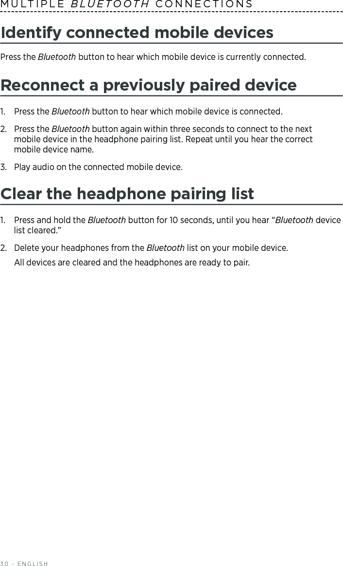 30 - ENGLISHMULTIPLE  BLUETOOTH CONNECTIONSIdentify connected mobile devicesPress the Bluetooth button to hear which mobile device is currently  connected.Reconnect a previously paired device1.  Press the Bluetooth button to hear which mobile device is connected.2.   Press  the  Bluetooth button again within three seconds to connect to the next  mobile device in the headphone pairing list. Repeat until you hear the correct  mobile device name.3.  Play audio on the connected mobile device. Clear the headphone pairing list1.  Press and hold the Bluetooth button for 10 seconds, until you hear “Bluetooth device list cleared.”2.  Delete your headphones from the Bluetooth list on your mobile device.All devices are cleared and the headphones are ready to pair.