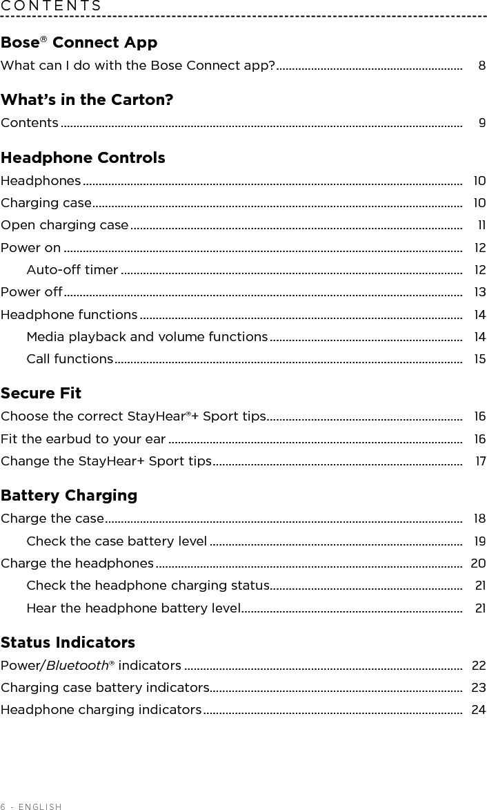 6 - ENGLISHCONTENTSBose Connect AppWhat can I do with the Bose Connect app? ...........................................................  8What’s in the Carton?Contents ...............................................................................................................................  9Headphone Controls Headphones ........................................................................................................................  10Charging case .....................................................................................................................  10Open charging case .........................................................................................................  11Power on ..............................................................................................................................  12Auto-o timer ............................................................................................................  12Power o ..............................................................................................................................  13Headphone functions ......................................................................................................  14Media playback and volume functions .............................................................  14Call functions ..............................................................................................................  15Secure FitChoose the correct StayHear®+ Sport tips ..............................................................  16Fit the earbud to your ear .............................................................................................  16Change the StayHear+ Sport tips ...............................................................................  17Battery ChargingCharge the case .................................................................................................................  18Check the case battery level ................................................................................  19Charge the headphones .................................................................................................  20Check the headphone charging status.............................................................  21Hear the headphone battery level ......................................................................  21Status IndicatorsPower/Bluetooth® indicators ........................................................................................  22Charging case battery indicators................................................................................  23Headphone charging indicators ..................................................................................  24