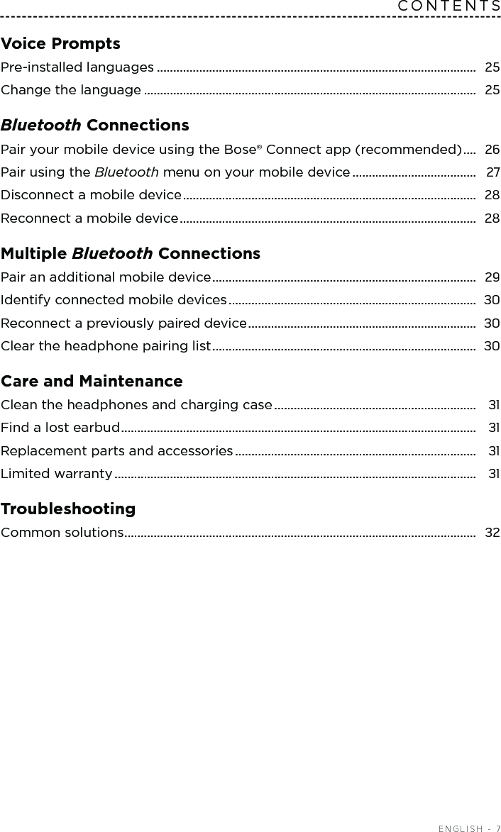  ENGLISH - 7CONTENTSVoice PromptsPre-installed languages ..................................................................................................  25Change the language ......................................................................................................  25Bluetooth Connections Pair your mobile device using the Bose® Connect app (recommended) ....  26Pair using the Bluetooth menu on your  mobile device ......................................  27Disconnect a mobile device ..........................................................................................  28Reconnect a mobile device ...........................................................................................  28Multiple Bluetooth Connections Pair an additional mobile device .................................................................................  29Identify connected mobile devices ............................................................................  30Reconnect a previously paired device ......................................................................  30Clear the headphone pairing list .................................................................................  30Care and Maintenance Clean the headphones and charging case ..............................................................  31Find a lost earbud .............................................................................................................  31Replacement parts and accessories ..........................................................................  31Limited warranty ...............................................................................................................  31Troubleshooting Common solutions ............................................................................................................  32