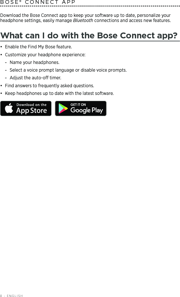 8 - ENGLISHDownload the Bose Connect app to keep your software up to date,  personalize your headphone settings, easily manage Bluetooth connections and access new  features.What can I do with the Bose Connect app?•  Enable the Find My Bose feature.•  Customize your headphone experience: -Name your headphones. -Select a voice prompt language or disable voice prompts. -Adjust the auto-o timer.•  Find answers to frequently asked questions. •  Keep headphones up to date with the latest software. BOSE® CONNECT APP
