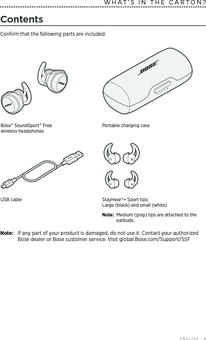   ENGLISH - 9ContentsConﬁrm that the following parts are included:Bose SoundSport Free  wireless headphonesPortable charging case USB cable  StayHear+ Sport tips: Large (black) and small (white)Note:  Medium (gray) tips are attached to the earbuds.Note:  If any part of your product is damaged, do not use it. Contact your authorized Bose dealer or Bose customer service. Visit global.Bose.com/Support/SSFWHAT’S IN THE CARTON?