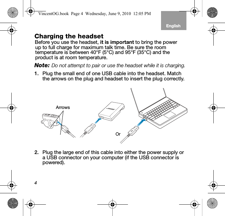 4EnglishTab 6, 12 Tab 5, 11 Tab 4, 10, 16 Tab 3, 9, 15 Tab 2, 8, 14Charging the headset Before you use the headset, it is important to bring the power up to full charge for maximum talk time. Be sure the room temperature is between 40°F (5°C) and 95°F (35°C) and the product is at room temperature. Note: Do not attempt to pair or use the headset while it is charging.1. Plug the small end of one USB cable into the headset. Match the arrows on the plug and headset to insert the plug correctly. 2. Plug the large end of this cable into either the power supply or a USB connector on your computer (if the USB connector is powered).OrArrowsVincentOG.book  Page 4  Wednesday, June 9, 2010  12:05 PM