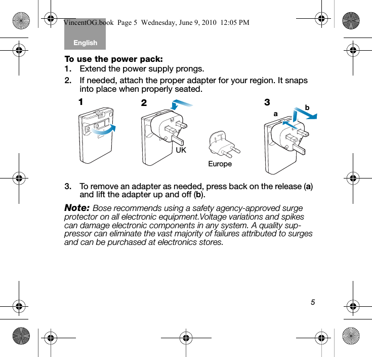 5English Tab 6, 12Tab 2, 8, 14 Tab 3, 9, 15 Tab 4, 10, 16 Tab 5, 11To use the power pack:1. Extend the power supply prongs. 2. If needed, attach the proper adapter for your region. It snaps into place when properly seated. 3. To remove an adapter as needed, press back on the release (a) and lift the adapter up and off (b).Note: Bose recommends using a safety agency-approved surge protector on all electronic equipment.Voltage variations and spikes can damage electronic components in any system. A quality sup-pressor can eliminate the vast majority of failures attributed to surges and can be purchased at electronics stores.EuropeUK123abVincentOG.book  Page 5  Wednesday, June 9, 2010  12:05 PM
