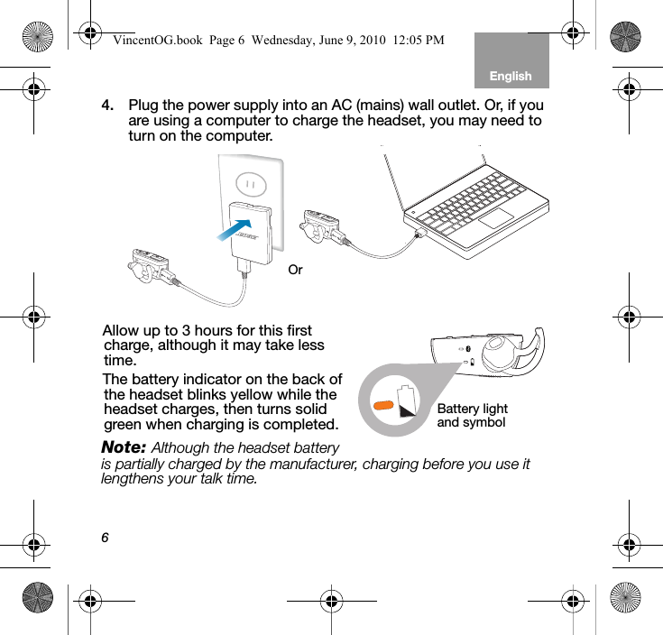 6EnglishTab 6, 12 Tab 5, 11 Tab 4, 10, 16 Tab 3, 9, 15 Tab 2, 8, 144. Plug the power supply into an AC (mains) wall outlet. Or, if you are using a computer to charge the headset, you may need to turn on the computer.Allow up to 3 hours for this first charge, although it may take less time. The battery indicator on the back of the headset blinks yellow while the headset charges, then turns solid green when charging is completed.Note: Although the headset battery is partially charged by the manufacturer, charging before you use it lengthens your talk time.OrBattery light and symbolVincentOG.book  Page 6  Wednesday, June 9, 2010  12:05 PM