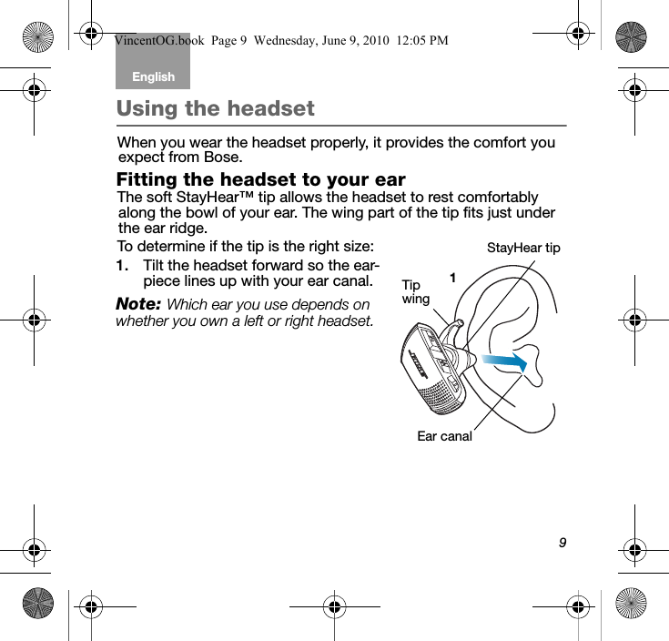 9English Tab 6, 12Tab 2, 8, 14 Tab 3, 9, 15 Tab 4, 10, 16 Tab 5, 11Using the headsetWhen you wear the headset properly, it provides the comfort you expect from Bose. Fitting the headset to your earThe soft StayHear™ tip allows the headset to rest comfortably along the bowl of your ear. The wing part of the tip fits just under the ear ridge. To determine if the tip is the right size:1. Tilt the headset forward so the ear-piece lines up with your ear canal. Note: Which ear you use depends on whether you own a left or right headset.Ear canalStayHear tip1Tip wingVincentOG.book  Page 9  Wednesday, June 9, 2010  12:05 PM