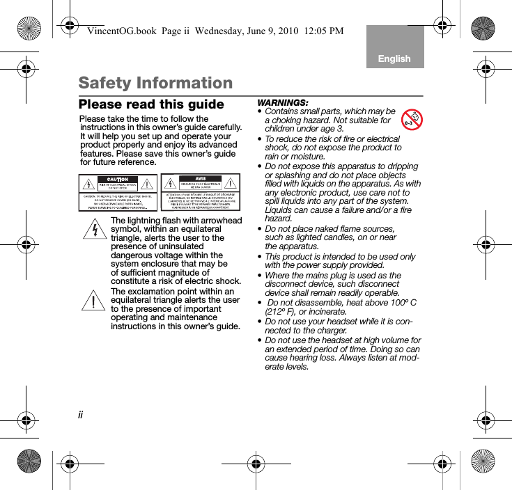 iiEnglishTab 6, 12 Tab 5, 11 Tab 4, 10, 16 Tab 3, 9, 15 Tab 2, 8, 14Safety InformationPlease read this guidePlease take the time to follow the instructions in this owner’s guide carefully. It will help you set up and operate your product properly and enjoy its advanced features. Please save this owner’s guide for future reference.The lightning flash with arrowhead symbol, within an equilateral triangle, alerts the user to the presence of uninsulated dangerous voltage within the system enclosure that may be of sufficient magnitude of constitute a risk of electric shock.The exclamation point within an equilateral triangle alerts the user to the presence of important operating and maintenance instructions in this owner’s guide.WARNINGS: • Contains small parts, which may be a choking hazard. Not suitable for children under age 3.• To reduce the risk of fire or electrical shock, do not expose the product to rain or moisture.• Do not expose this apparatus to dripping or splashing and do not place objects filled with liquids on the apparatus. As with any electronic product, use care not to spill liquids into any part of the system. Liquids can cause a failure and/or a fire hazard.• Do not place naked flame sources, such as lighted candles, on or near the apparatus. • This product is intended to be used only with the power supply provided. • Where the mains plug is used as the disconnect device, such disconnect device shall remain readily operable.•  Do not disassemble, heat above 100º C (212º F), or incinerate.• Do not use your headset while it is con-nected to the charger. • Do not use the headset at high volume for an extended period of time. Doing so can cause hearing loss. Always listen at mod-erate levels.VincentOG.book  Page ii  Wednesday, June 9, 2010  12:05 PM