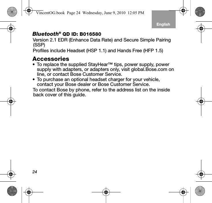 24EnglishTab 6, 12 Tab 5, 11 Tab 4, 10, 16 Tab 3, 9, 15 Tab 2, 8, 14Bluetooth® QD ID: B016580Version 2.1 EDR (Enhance Data Rate) and Secure Simple Pairing (SSP)Profiles include Headset (HSP 1.1) and Hands Free (HFP 1.5) Accessories• To replace the supplied StayHear™ tips, power supply, power supply with adapters, or adapters only, visit global.Bose.com on line, or contact Bose Customer Service. • To purchase an optional headset charger for your vehicle, contact your Bose dealer or Bose Customer Service.To contact Bose by phone, refer to the address list on the inside back cover of this guide. VincentOG.book  Page 24  Wednesday, June 9, 2010  12:05 PM