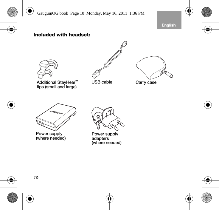 10EnglishTab 6, 12 Tab 5, 11 Tab 4, 10, 16 Tab 3, 9, 15 Tab 2, 8, 14Included with headset:USB cablePower supply(where needed) Power supply adapters(where needed)Additional StayHear™ tips (small and large) Carry caseGauguinOG.book  Page 10  Monday, May 16, 2011  1:36 PM