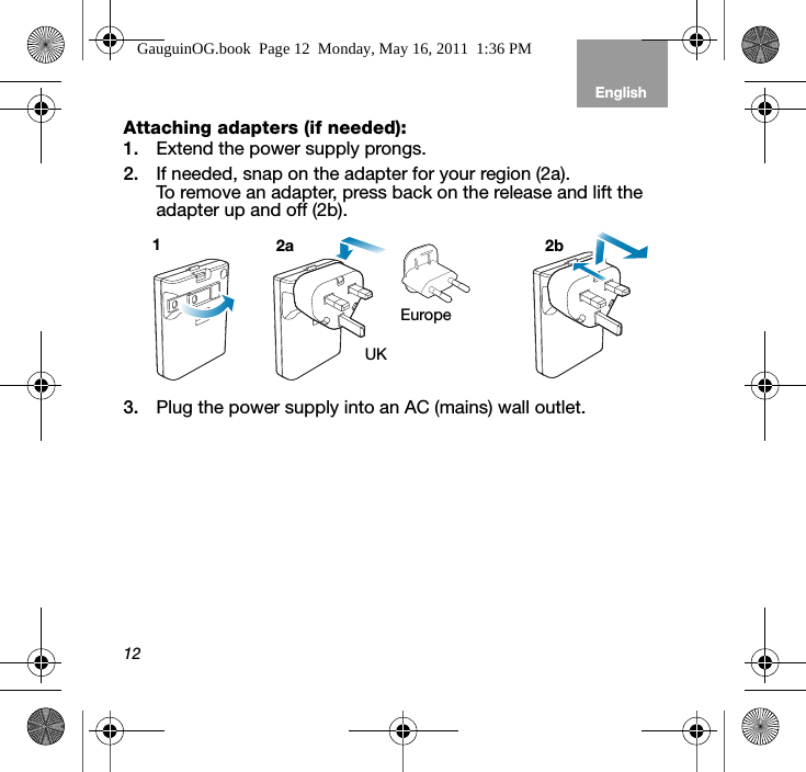 12EnglishTab 6, 12 Tab 5, 11 Tab 4, 10, 16 Tab 3, 9, 15 Tab 2, 8, 14Attaching adapters (if needed):1. Extend the power supply prongs. 2. If needed, snap on the adapter for your region (2a). To remove an adapter, press back on the release and lift the adapter up and off (2b). 3. Plug the power supply into an AC (mains) wall outlet.EuropeUK12a 2bGauguinOG.book  Page 12  Monday, May 16, 2011  1:36 PM