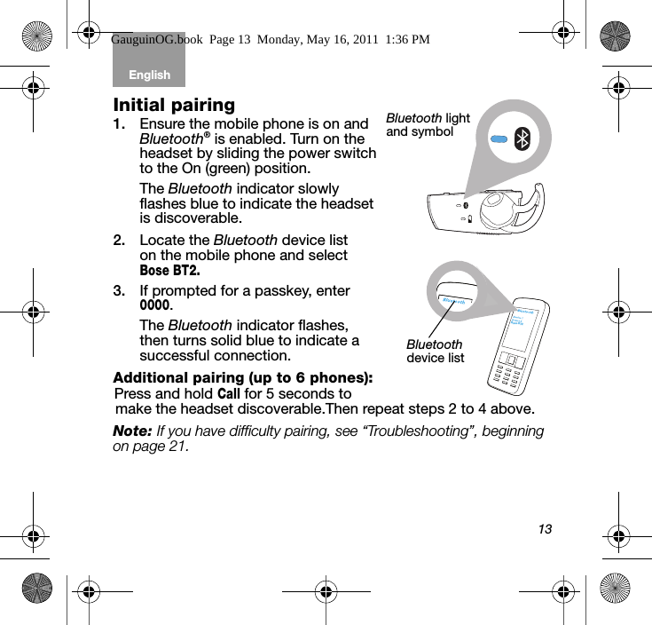 13English Tab 6, 12Tab 2, 8, 14 Tab 3, 9, 15 Tab 4, 10, 16 Tab 5, 11Initial pairing 1. Ensure the mobile phone is on and Bluetooth® is enabled. Turn on the headset by sliding the power switch to the On (green) position.The Bluetooth indicator slowly flashes blue to indicate the headset is discoverable.2. Locate the Bluetooth device list on the mobile phone and select Bose BT2.3. If prompted for a passkey, enter 0000. The Bluetooth indicator flashes, then turns solid blue to indicate a successful connection.Additional pairing (up to 6 phones):Press and hold Call for 5 seconds to make the headset discoverable.Then repeat steps 2 to 4 above.Note: If you have difficulty pairing, see “Troubleshooting”, beginning on page 21. Bluetooth light and symbolBose BT2Bluetooth device listGauguinOG.book  Page 13  Monday, May 16, 2011  1:36 PM