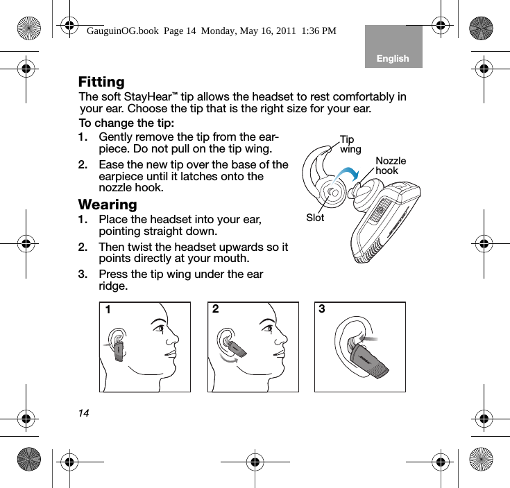 14EnglishTab 6, 12 Tab 5, 11 Tab 4, 10, 16 Tab 3, 9, 15 Tab 2, 8, 14Fitting The soft StayHear™ tip allows the headset to rest comfortably in your ear. Choose the tip that is the right size for your ear. To change the tip:1. Gently remove the tip from the ear-piece. Do not pull on the tip wing. 2. Ease the new tip over the base of the earpiece until it latches onto the nozzle hook.Wearing 1. Place the headset into your ear, pointing straight down. 2. Then twist the headset upwards so it points directly at your mouth.3. Press the tip wing under the ear ridge.SlotNozzle hookTip wing123GauguinOG.book  Page 14  Monday, May 16, 2011  1:36 PM