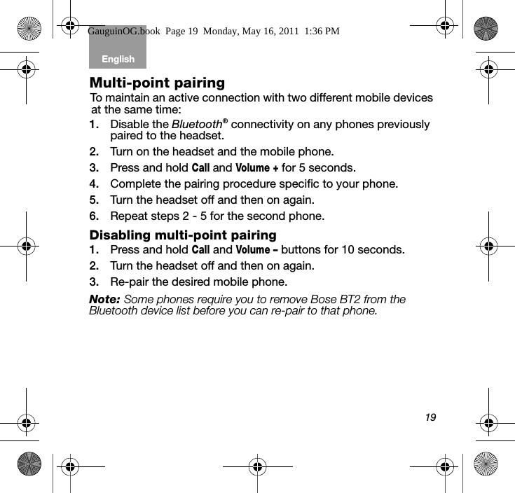 19English Tab 6, 12Tab 2, 8, 14 Tab 3, 9, 15 Tab 4, 10, 16 Tab 5, 11Multi-point pairingTo maintain an active connection with two different mobile devices at the same time: 1. Disable the Bluetooth® connectivity on any phones previously paired to the headset. 2. Turn on the headset and the mobile phone.3. Press and hold Call and Volume + for 5 seconds.4. Complete the pairing procedure specific to your phone.5. Turn the headset off and then on again. 6. Repeat steps 2 - 5 for the second phone.Disabling multi-point pairing1. Press and hold Call and Volume – buttons for 10 seconds.2. Turn the headset off and then on again. 3. Re-pair the desired mobile phone.Note: Some phones require you to remove Bose BT2 from the Bluetooth device list before you can re-pair to that phone.GauguinOG.book  Page 19  Monday, May 16, 2011  1:36 PM