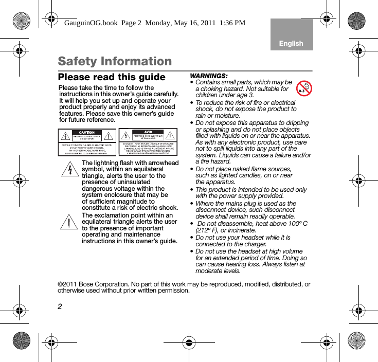 2EnglishTab 6, 12 Tab 5, 11 Tab 4, 10, 16 Tab 3, 9, 15 Tab 2, 8, 14Safety InformationPlease read this guidePlease take the time to follow the instructions in this owner’s guide carefully. It will help you set up and operate your product properly and enjoy its advanced features. Please save this owner’s guide for future reference.The lightning flash with arrowhead symbol, within an equilateral triangle, alerts the user to the presence of uninsulated dangerous voltage within the system enclosure that may be of sufficient magnitude to constitute a risk of electric shock.The exclamation point within an equilateral triangle alerts the user to the presence of important operating and maintenance instructions in this owner’s guide.WARNINGS: • Contains small parts, which may be a choking hazard. Not suitable for children under age 3.• To reduce the risk of fire or electrical shock, do not expose the product to rain or moisture.• Do not expose this apparatus to dripping or splashing and do not place objects filled with liquids on or near the apparatus. As with any electronic product, use care not to spill liquids into any part of the system. Liquids can cause a failure and/or a fire hazard.• Do not place naked flame sources, such as lighted candles, on or near the apparatus. • This product is intended to be used only with the power supply provided. • Where the mains plug is used as the disconnect device, such disconnect device shall remain readily operable.•  Do not disassemble, heat above 100º C (212º F), or incinerate.• Do not use your headset while it is connected to the charger. • Do not use the headset at high volume for an extended period of time. Doing so can cause hearing loss. Always listen at moderate levels.©2011 Bose Corporation. No part of this work may be reproduced, modified, distributed, or otherwise used without prior written permission.GauguinOG.book  Page 2  Monday, May 16, 2011  1:36 PM