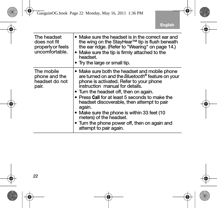 22EnglishTab 6, 12 Tab 5, 11 Tab 4, 10, 16 Tab 3, 9, 15 Tab 2, 8, 14The headset does not fit p ro p e r l y  o r   f e e l s        uncomfortable.• Make sure the headset is in the correct ear and the wing on the StayHear™ tip is flush beneath the ear ridge. (Refer to &quot;Wearing&quot; on page 14.)• Make sure the tip is firmly attached to the headset.• Try the large or small tip.The mobile phone and the headset do not pair.• Make sure both the headset and mobile phone are turned on and the Bluetooth® feature on your phone is activated. Refer to your phone instruction  manual for details.• Turn the headset off, then on again.• Press Call for at least 5 seconds to make the headset discoverable, then attempt to pair again.• Make sure the phone is within 33 feet (10 meters) of the headset.• Turn the phone power off, then on again and attempt to pair again.GauguinOG.book  Page 22  Monday, May 16, 2011  1:36 PM