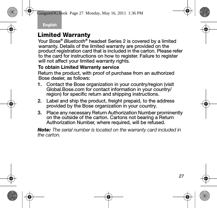 27English Tab 6, 12Tab 2, 8, 14 Tab 3, 9, 15 Tab 4, 10, 16 Tab 5, 11Limited WarrantyYour Bose® Bluetooth® headset Series 2 is covered by a limited warranty. Details of the limited warranty are provided on the product registration card that is included in the carton. Please refer to the card for instructions on how to register. Failure to register will not affect your limited warranty rights.To obtain Limited Warranty serviceReturn the product, with proof of purchase from an authorized Bose dealer, as follows:1. Contact the Bose organization in your country/region (visit Global.Bose.com for contact information in your country/region) for specific return and shipping instructions.2. Label and ship the product, freight prepaid, to the address provided by the Bose organization in your country.3. Place any necessary Return Authorization Number prominently on the outside of the carton. Cartons not bearing a Return Authorization Number, where required, will be refused.Note: The serial number is located on the warranty card included in the carton.GauguinOG.book  Page 27  Monday, May 16, 2011  1:36 PM