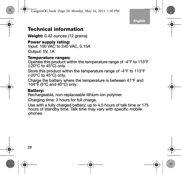 28EnglishTab 6, 12 Tab 5, 11 Tab 4, 10, 16 Tab 3, 9, 15 Tab 2, 8, 14Technical informationWeight: 0.42 ounces (12 grams)Power supply rating:Input: 100 VAC to 240 VAC, 0.15AOutput: 5V, 1ATemperature ranges:Operate this product within the temperature range of -4°F to 113°F (-20°C to 45°C) only.Store this product within the temperature range of -4°F to 113°F   (-20°C to 45°C) only.Charge the battery where the temperature is between 41°F and 104°F (5°C and 40°C) only.Battery:Rechargeable, non-replaceable lithium-ion polymer.Charging time: 3 hours for full charge.Use with a fully charged battery: up to 4.5 hours of talk time or 175 hours of standby time. Talk time may vary with specific mobile phones.GauguinOG.book  Page 28  Monday, May 16, 2011  1:36 PM