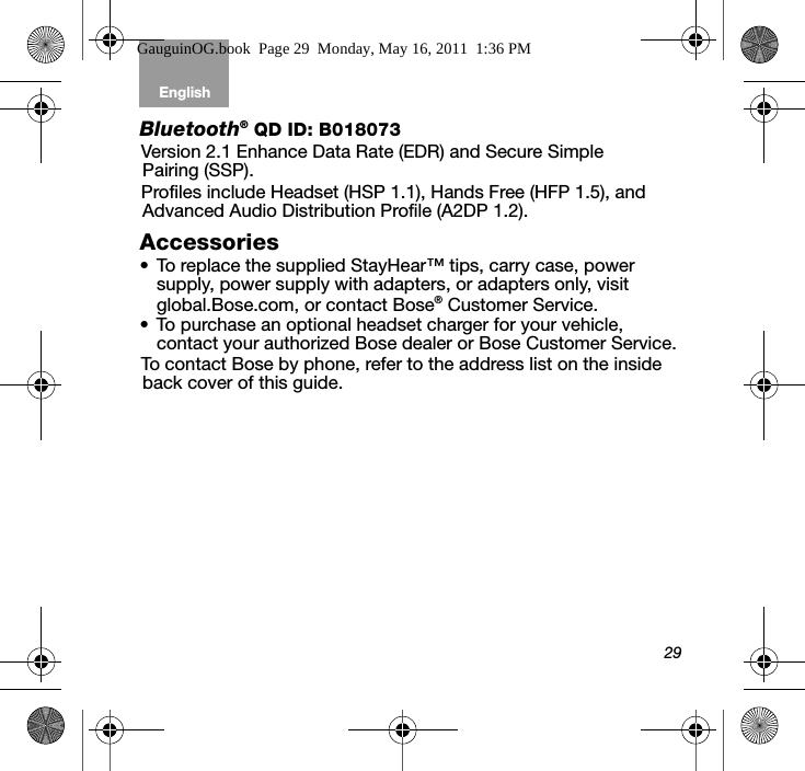 29English Tab 6, 12Tab 2, 8, 14 Tab 3, 9, 15 Tab 4, 10, 16 Tab 5, 11Bluetooth® QD ID: B018073Version 2.1 Enhance Data Rate (EDR) and Secure Simple Pairing (SSP).Profiles include Headset (HSP 1.1), Hands Free (HFP 1.5), and Advanced Audio Distribution Profile (A2DP 1.2). Accessories• To replace the supplied StayHear™ tips, carry case, power supply, power supply with adapters, or adapters only, visit global.Bose.com, or contact Bose® Customer Service. • To purchase an optional headset charger for your vehicle, contact your authorized Bose dealer or Bose Customer Service.To contact Bose by phone, refer to the address list on the inside back cover of this guide. GauguinOG.book  Page 29  Monday, May 16, 2011  1:36 PM