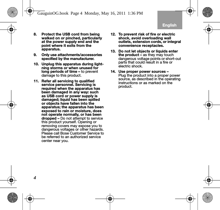 4EnglishTab 6, 12 Tab 5, 11 Tab 4, 10, 16 Tab 3, 9, 15 Tab 2, 8, 148. Protect the USB cord from being walked on or pinched, particularly at the power supply end and the point where it exits from the apparatus.9. Only use attachments/accessories specified by the manufacturer.10. Unplug this apparatus during light-ning storms or when unused for long periods of time – to prevent damage to this product.11. Refer all servicing to qualified service personnel. Servicing is required when the apparatus has been damaged in any way: such as USB cord or power supply is damaged; liquid has been spilled or objects have fallen into the apparatus; the apparatus has been exposed to rain or moisture, does not operate normally, or has been dropped – Do not attempt to service this product yourself. Opening or removing covers may expose you to dangerous voltages or other hazards. Please call Bose Customer Service to be referred to an authorized service center near you.12. To prevent risk of fire or electric shock, avoid overloading wall outlets, extension cords, or integral convenience receptacles.13. Do not let objects or liquids enter the product – as they may touch dangerous voltage points or short-out parts that could result in a fire or electric shock.14. Use proper power sources – Plug the product into a proper power source, as described in the operating instructions or as marked on the product.GauguinOG.book  Page 4  Monday, May 16, 2011  1:36 PM