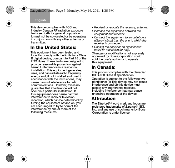 5English Tab 6, 12Tab 2, 8, 14 Tab 3, 9, 15 Tab 4, 10, 16 Tab 5, 11This device complies with FCC and Industry Canada RF radiation exposure limits set forth for general population. It must not be co-located or be operating in conjunction with any other antenna or transmitter.In the United States:This equipment has been tested and found to comply with the limits for a Class B digital device, pursuant to Part 15 of the FCC Rules. These limits are designed to provide reasonable protection against harmful interference in a residential installation. This equipment generates, uses, and can radiate radio frequency energy and, if not installed and used in accordance with the instructions, may cause harmful interference to radio communications. However, this is no guarantee that interference will not occur in a particular installation. If this equipment does cause harmful interference to radio or television reception, which can be determined by turning the equipment off and on, you are encouraged to try to correct the interference by one or more of the following measures:• Reorient or relocate the receiving antenna.• Increase the separation between the equipment and receiver.• Connect the equipment to an outlet on a different circuit than the one to which the receiver is connected.• Consult the dealer or an experienced radio/TV technician for help.Changes or modifications not expressly approved by Bose Corporation could void the user’s authority to operate this equipment.In Canada:This product complies with the Canadian ICES-003 Class B specification.Operation is subject to the following two conditions: (1) This device may not cause interference and (2) this device must accept any interference received, including interference that may cause undesired operation of the device. AttributionThe Bluetooth® word mark and logos are registered trademarks of Bluetooth SIG, Inc. and any use of such marks by Bose Corporation is under license.GauguinOG.book  Page 5  Monday, May 16, 2011  1:36 PM