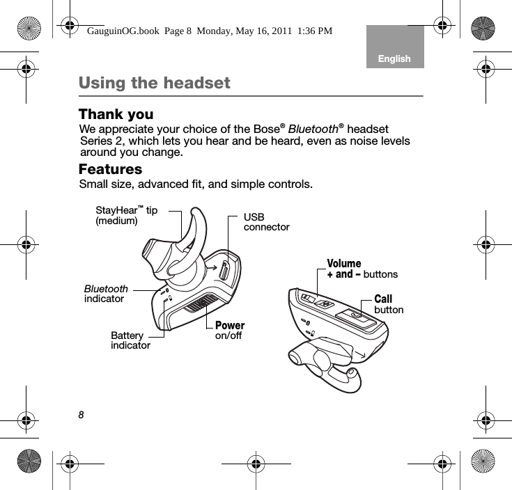 8EnglishTab 6, 12 Tab 5, 11 Tab 4, 10, 16 Tab 3, 9, 15 Tab 2, 8, 14Using the headsetThank youWe appreciate your choice of the Bose® Bluetooth® headset  Series 2, which lets you hear and be heard, even as noise levels around you change.FeaturesSmall size, advanced fit, and simple controls.Volume + and – buttonsCall button Battery indicator Bluetooth indicator Power on/offStayHear™ tip(medium) USB connectorGauguinOG.book  Page 8  Monday, May 16, 2011  1:36 PM