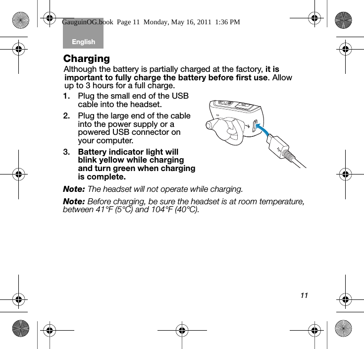 11English Tab 6, 12Tab 2, 8, 14 Tab 3, 9, 15 Tab 4, 10, 16 Tab 5, 11ChargingAlthough the battery is partially charged at the factory, it is important to fully charge the battery before first use. Allow up to 3 hours for a full charge.1. Plug the small end of the USB cable into the headset. 2. Plug the large end of the cable into the power supply or a powered USB connector on your computer.3. Battery indicator light will blink yellow while charging and turn green when charging is complete.Note: The headset will not operate while charging.Note: Before charging, be sure the headset is at room temperature, between 41°F (5°C) and 104°F (40°C). GauguinOG.book  Page 11  Monday, May 16, 2011  1:36 PM