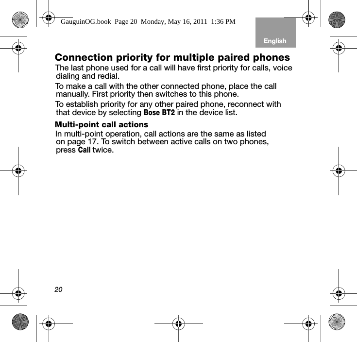 20EnglishTab 6, 12 Tab 5, 11 Tab 4, 10, 16 Tab 3, 9, 15 Tab 2, 8, 14Connection priority for multiple paired phonesThe last phone used for a call will have first priority for calls, voice dialing and redial.To make a call with the other connected phone, place the call manually. First priority then switches to this phone.To establish priority for any other paired phone, reconnect with that device by selecting Bose BT2 in the device list.Multi-point call actionsIn multi-point operation, call actions are the same as listed on page 17. To switch between active calls on two phones, pressCalltwice.GauguinOG.book  Page 20  Monday, May 16, 2011  1:36 PM