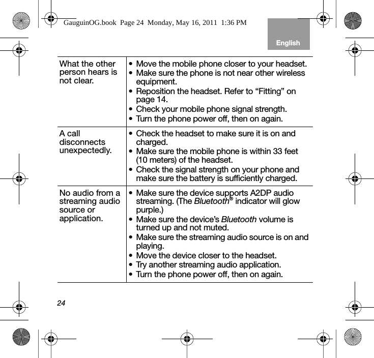 24EnglishTab 6, 12 Tab 5, 11 Tab 4, 10, 16 Tab 3, 9, 15 Tab 2, 8, 14What the other person hears is not clear.• Move the mobile phone closer to your headset.• Make sure the phone is not near other wireless equipment.• Reposition the headset. Refer to “Fitting” on page 14.• Check your mobile phone signal strength.• Turn the phone power off, then on again.A call disconnects unexpectedly.• Check the headset to make sure it is on and charged.• Make sure the mobile phone is within 33 feet (10 meters) of the headset.• Check the signal strength on your phone and make sure the battery is sufficiently charged.No audio from a streaming audio source or application.• Make sure the device supports A2DP audio streaming. (The Bluetooth® indicator will glow purple.)• Make sure the device’s Bluetooth volume is turned up and not muted.• Make sure the streaming audio source is on and playing.• Move the device closer to the headset.• Try another streaming audio application.• Turn the phone power off, then on again.GauguinOG.book  Page 24  Monday, May 16, 2011  1:36 PM