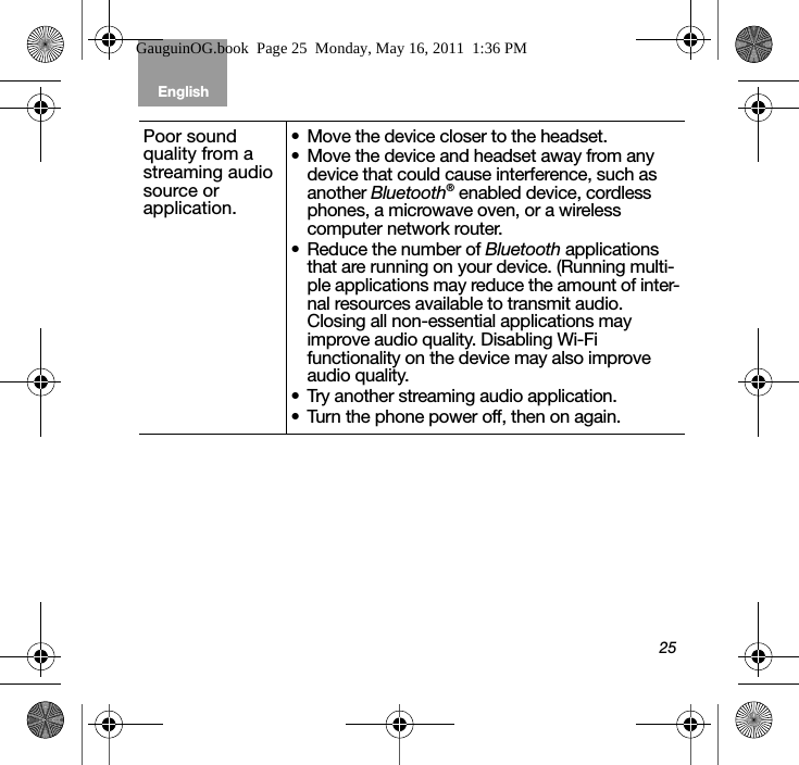 25English Tab 6, 12Tab 2, 8, 14 Tab 3, 9, 15 Tab 4, 10, 16 Tab 5, 11Poor sound quality from a streaming audio source or application. • Move the device closer to the headset.• Move the device and headset away from any device that could cause interference, such as another Bluetooth® enabled device, cordless phones, a microwave oven, or a wireless computer network router.• Reduce the number of Bluetooth applications that are running on your device. (Running multi-ple applications may reduce the amount of inter-nal resources available to transmit audio. Closing all non-essential applications may improve audio quality. Disabling Wi-Fi functionality on the device may also improve audio quality.• Try another streaming audio application.• Turn the phone power off, then on again.GauguinOG.book  Page 25  Monday, May 16, 2011  1:36 PM