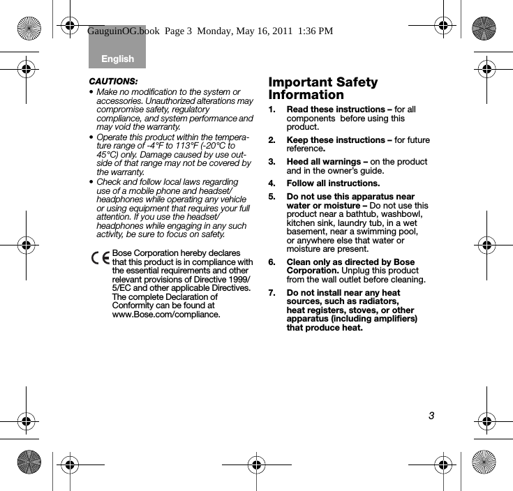 3English Tab 6, 12Tab 2, 8, 14 Tab 3, 9, 15 Tab 4, 10, 16 Tab 5, 11CAUTIONS: • Make no modification to the system or accessories. Unauthorized alterations may compromise safety, regulatory compliance, and system performance and may void the warranty.• Operate this product within the tempera-ture range of -4°F to 113°F (-20°C to 45°C) only. Damage caused by use out-side of that range may not be covered by the warranty.• Check and follow local laws regarding use of a mobile phone and headset/headphones while operating any vehicle or using equipment that requires your full attention. If you use the headset/headphones while engaging in any such activity, be sure to focus on safety. Bose Corporation hereby declares that this product is in compliance with the essential requirements and other relevant provisions of Directive 1999/5/EC and other applicable Directives. The complete Declaration of Conformity can be found at www.Bose.com/compliance.Important Safety Information1. Read these instructions – for all components  before using this product.2. Keep these instructions – for future reference.3. Heed all warnings – on the product and in the owner’s guide.4. Follow all instructions.5. Do not use this apparatus near water or moisture – Do not use this product near a bathtub, washbowl, kitchen sink, laundry tub, in a wet basement, near a swimming pool, or anywhere else that water or moisture are present.6. Clean only as directed by Bose Corporation. Unplug this product from the wall outlet before cleaning.7. Do not install near any heat sources, such as radiators, heat registers, stoves, or other apparatus (including amplifiers) that produce heat.GauguinOG.book  Page 3  Monday, May 16, 2011  1:36 PM