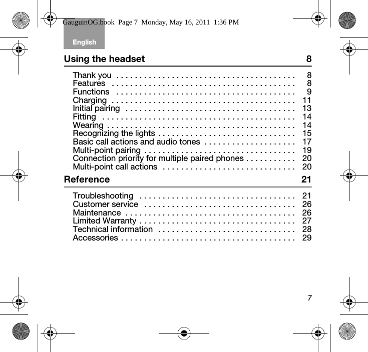 English Tab 6, 12Tab 2, 8, 14 Tab 3, 9, 15 Tab 4, 10, 16 Tab 5, 117Using the headset  8Thank you  . . . . . . . . . . . . . . . . . . . . . . . . . . . . . . . . . . . . . . . 8Features   . . . . . . . . . . . . . . . . . . . . . . . . . . . . . . . . . . . . . . . . 8Functions   . . . . . . . . . . . . . . . . . . . . . . . . . . . . . . . . . . . . . . . 9Charging  . . . . . . . . . . . . . . . . . . . . . . . . . . . . . . . . . . . . . . . . 11Initial pairing  . . . . . . . . . . . . . . . . . . . . . . . . . . . . . . . . . . . . . 13Fitting   . . . . . . . . . . . . . . . . . . . . . . . . . . . . . . . . . . . . . . . . . . 14Wearing  . . . . . . . . . . . . . . . . . . . . . . . . . . . . . . . . . . . . . . . . . 14Recognizing the lights . . . . . . . . . . . . . . . . . . . . . . . . . . . . . . 15Basic call actions and audio tones  . . . . . . . . . . . . . . . . . . . . 17Multi-point pairing . . . . . . . . . . . . . . . . . . . . . . . . . . . . . . . . . 19Connection priority for multiple paired phones . . . . . . . . . . . 20Multi-point call actions  . . . . . . . . . . . . . . . . . . . . . . . . . . . . . 20Reference 21Troubleshooting   . . . . . . . . . . . . . . . . . . . . . . . . . . . . . . . . . . 21Customer service   . . . . . . . . . . . . . . . . . . . . . . . . . . . . . . . . . 26Maintenance  . . . . . . . . . . . . . . . . . . . . . . . . . . . . . . . . . . . . . 26Limited Warranty . . . . . . . . . . . . . . . . . . . . . . . . . . . . . . . . . . 27Technical information  . . . . . . . . . . . . . . . . . . . . . . . . . . . . . . 28Accessories . . . . . . . . . . . . . . . . . . . . . . . . . . . . . . . . . . . . . . 29GauguinOG.book  Page 7  Monday, May 16, 2011  1:36 PM