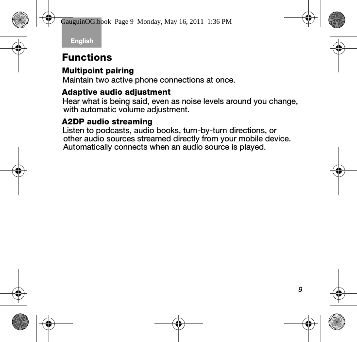 9English Tab 6, 12Tab 2, 8, 14 Tab 3, 9, 15 Tab 4, 10, 16 Tab 5, 11FunctionsMultipoint pairingMaintain two active phone connections at once.Adaptive audio adjustmentHear what is being said, even as noise levels around you change, with automatic volume adjustment.A2DP audio streamingListen to podcasts, audio books, turn-by-turn directions, or other audio sources streamed directly from your mobile device. Automatically connects when an audio source is played.GauguinOG.book  Page 9  Monday, May 16, 2011  1:36 PM