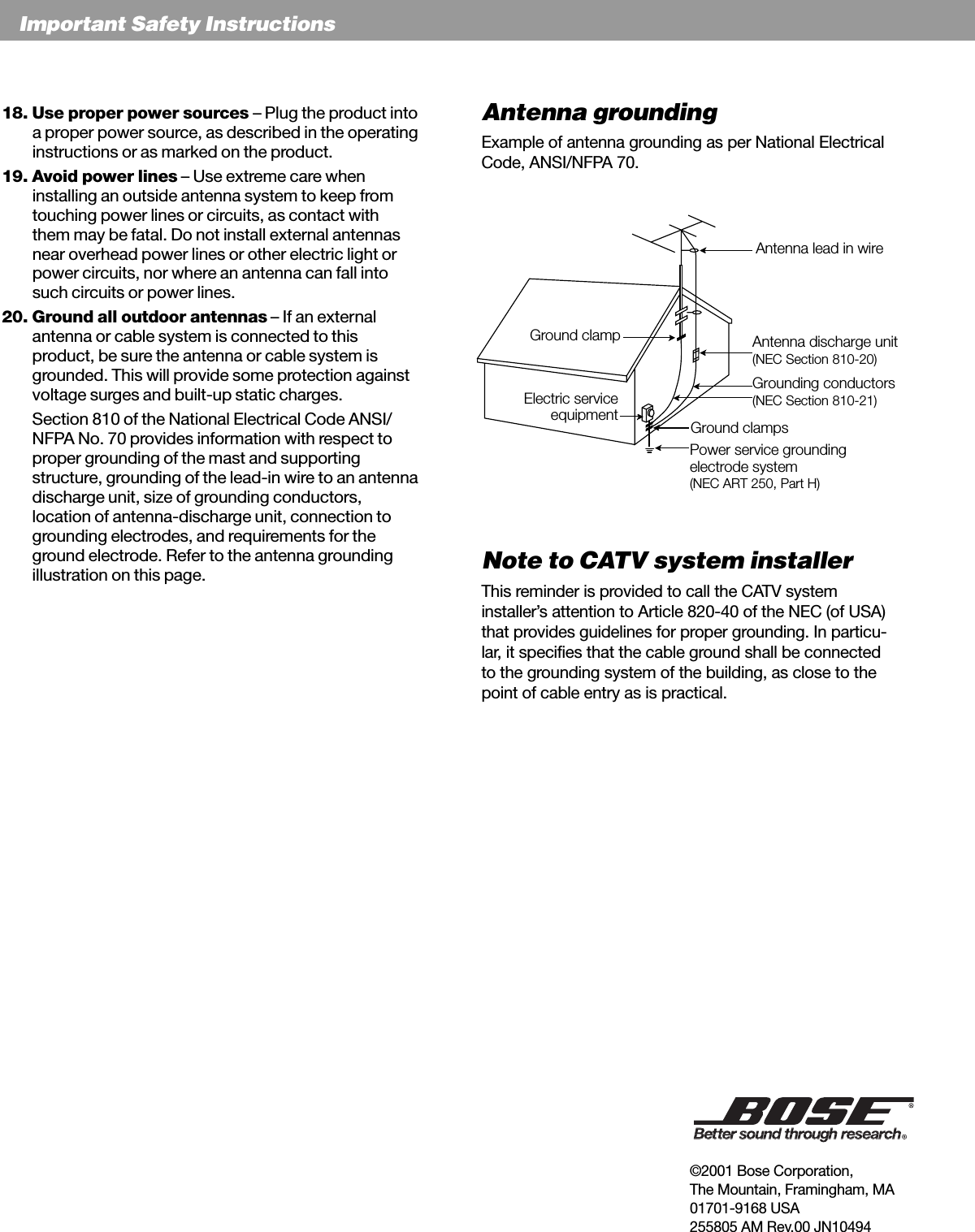 EnglishImportant Safety InstructionsAntenna groundingExample of antenna grounding as per National ElectricalCode, ANSI/NFPA 70.Note to CATV system installerThis reminder is provided to call the CATV systeminstaller’s attention to Article 820-40 of the NEC (of USA)that provides guidelines for proper grounding. In particu-lar, it specifies that the cable ground shall be connectedto the grounding system of the building, as close to thepoint of cable entry as is practical.18. Use proper power sources – Plug the product intoa proper power source, as described in the operatinginstructions or as marked on the product.19. Avoid power lines – Use extreme care wheninstalling an outside antenna system to keep fromtouching power lines or circuits, as contact withthem may be fatal. Do not install external antennasnear overhead power lines or other electric light orpower circuits, nor where an antenna can fall intosuch circuits or power lines.20. Ground all outdoor antennas – If an externalantenna or cable system is connected to thisproduct, be sure the antenna or cable system isgrounded. This will provide some protection againstvoltage surges and built-up static charges.Section 810 of the National Electrical Code ANSI/NFPA No. 70 provides information with respect toproper grounding of the mast and supportingstructure, grounding of the lead-in wire to an antennadischarge unit, size of grounding conductors,location of antenna-discharge unit, connection togrounding electrodes, and requirements for theground electrode. Refer to the antenna groundingillustration on this page.Antenna lead in wireAntenna discharge unit(NEC Section 810-20)Grounding conductors(NEC Section 810-21)Power service groundingelectrode system(NEC ART 250, Part H)Ground clampsGround clampElectric serviceequipment©2001 Bose Corporation,The Mountain, Framingham, MA01701-9168 USA255805 AM Rev.00 JN10494