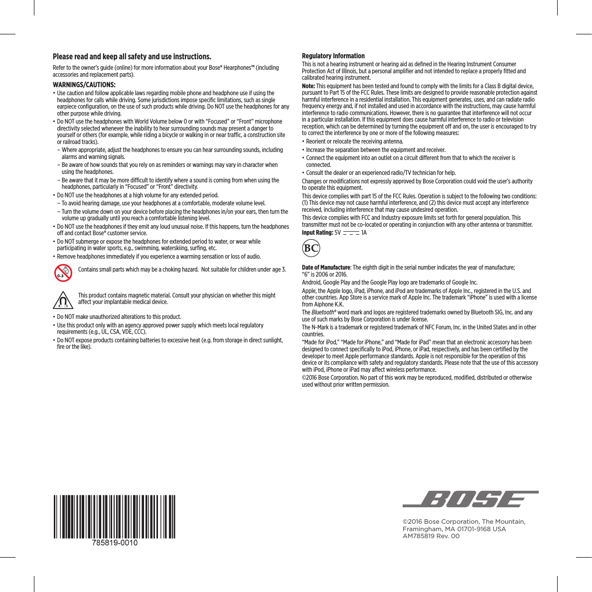 ©2016 Bose Corporation, The Mountain, Framingham, MA 01701-9168 USA AM785819 Rev. 00Please read and keep all safety and use instructions.Refer to the owner’s guide (online) for more information about your Bose® Hearphones™ (including accessories and replacement parts).WARNINGS/CAUTIONS:• Use caution and follow applicable laws regarding mobile phone and headphone use if using the headphones for calls while driving. Some jurisdictions impose speciﬁc limitations, such as single earpiece conﬁguration, on the use of such products while driving. Do NOT use the headphones for any other purpose while driving.• Do NOT use the headphones with World Volume below 0 or with “Focused” or “Front” microphone directivity selected whenever the inability to hear surrounding sounds may present a danger to yourself or others (for example, while riding a bicycle or walking in or near trac, a construction site or railroad tracks). – Where appropriate, adjust the headphones to ensure you can hear surrounding sounds, including alarms and warning signals. – Be aware of how sounds that you rely on as reminders or warnings may vary in character when using the headphones.  –  Be aware that it may be more dicult to identify where a sound is coming from when using the headphones, particularly in “Focused” or “Front” directivity.• Do NOT use the headphones at a high volume for any extended period. – To avoid hearing damage, use your headphones at a comfortable, moderate volume level. – Turn the volume down on your device before placing the headphones in/on your ears, then turn the volume up gradually until you reach a comfortable listening level.• Do NOT use the headphones if they emit any loud unusual noise. If this happens, turn the  headphones o and contact Bose® customer service.• Do NOT submerge or expose the headphones for extended period to water, or wear while  participating in water sports, e.g., swimming, waterskiing, surﬁng, etc.• Remove headphones immediately if you experience a warming  sensation or loss of audio.Contains small parts which may be a choking hazard.  Not suitable for children under age 3.This product contains magnetic material. Consult your physician on whether this might aect your implantable medical device. • Do NOT make unauthorized alterations to this product.• Use this product only with an agency approved power supply which meets local regulatory  requirements (e.g., UL, CSA, VDE, CCC).• Do NOT expose products containing batteries to excessive heat (e.g. from storage in direct sunlight, ﬁre or the like).Regulatory InformationThis is not a hearing instrument or hearing aid as deﬁned in the Hearing Instrument Consumer  Protection Act of Illinois, but a personal ampliﬁer and not intended to replace a properly ﬁtted and calibrated hearing instrument.Note: This equipment has been tested and found to comply with the limits for a Class B digital device, pursuant to Part 15 of the FCC Rules. These limits are designed to provide reasonable protection against harmful interference in a residential installation. This equipment generates, uses, and can radiate radio frequency energy and, if not installed and used in accordance with the instructions, may cause harmful interference to radio communications. However, there is no guarantee that interference will not occur in a particular installation. If this equipment does cause harmful interference to radio or television reception, which can be determined by turning the equipment o and on, the user is encouraged to try to correct the interference by one or more of the following measures:• Reorient or relocate the receiving antenna.• Increase the separation between the equipment and receiver.• Connect the equipment into an outlet on a circuit dierent from that to which the receiver is connected.• Consult the dealer or an experienced radio/TV technician for help.Changes or modiﬁcations not expressly approved by Bose Corporation could void the user’s authority to operate this equipment.This device complies with part 15 of the FCC Rules. Operation is subject to the following two conditions: (1) This device may not cause harmful interference, and (2) this device must accept any interference received, including interference that may cause undesired operation.This device complies with FCC and Industry exposure limits set forth for general population. This  transmitter must not be co-located or operating in conjunction with any other antenna or transmitter.Input Rating: 5V   1A Date of Manufacture: The eighth digit in the serial number indicates the year of manufacture;  “6” is 2006 or 2016.Android, Google Play and the Google Play logo are trademarks of Google Inc. Apple, the Apple logo, iPad, iPhone, and iPod are trademarks of Apple Inc., registered in the U.S. and other countries. App Store is a service mark of Apple Inc. The trademark “iPhone” is used with a license from Aiphone K.K.The Bluetooth® word mark and logos are registered trademarks owned by Bluetooth SIG, Inc. and any use of such marks by Bose Corporation is under license.The N-Mark is a trademark or registered trademark of NFC Forum, Inc. in the United States and in other countries.“Made for iPod,” “Made for iPhone,” and “Made for iPad” mean that an electronic accessory has been designed to connect speciﬁcally to iPod, iPhone, or iPad, respectively, and has been certiﬁed by the developer to meet Apple performance standards. Apple is not responsible for the operation of this device or its compliance with safety and regulatory standards. Please note that the use of this accessory with iPod, iPhone or iPad may aect wireless performance.©2016 Bose Corporation. No part of this work may be reproduced, modiﬁed, distributed or otherwise used without prior written permission.