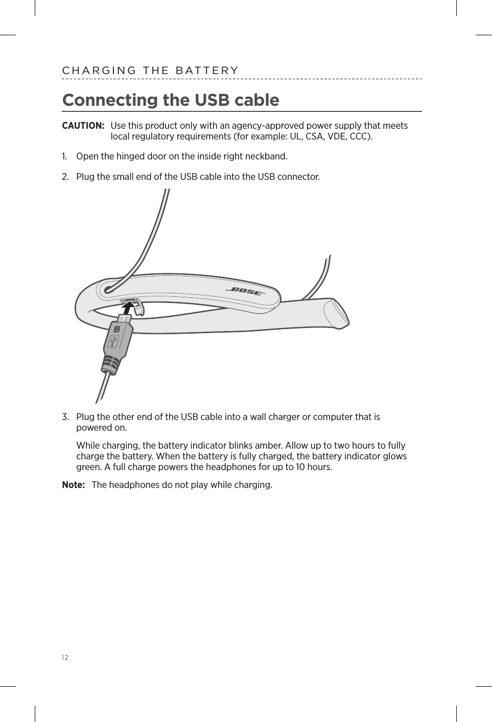 12CHARGING THE BATTERYConnecting the USB cableCAUTION:  Use this product only with an agency-approved power supply that meets local regulatory requirements (for example: UL, CSA, VDE, CCC).1.  Open the hinged door on the inside right neckband.2.  Plug the small end of the USB cable into the USB connector. 3.  Plug the other end of the USB cable into a wall charger or computer that is  powered on. While charging, the battery indicator blinks amber. Allow up to two hours to fully charge the battery. When the battery is fully charged, the battery indicator glows green. A full charge powers the  headphones for up to 10 hours. Note:  The headphones do not play while charging.