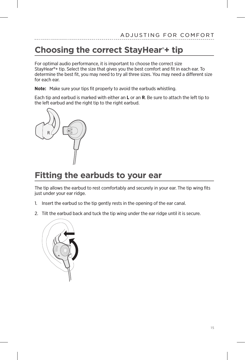  15ADJUSTING FOR COMFORTChoosing the correct StayHear®+ tipFor optimal audio performance, it is important to choose the correct size  StayHear+ tip. Select the size that gives you the best comfort and ﬁt in each ear. To determine the best ﬁt, you may need to try all three sizes. You may need a  dierent size for each ear.Note:  Make sure your tips ﬁt properly to avoid the earbuds whistling.Each tip and earbud is marked with either an L or an R. Be sure to attach the left tip to the left earbud and the right tip to the right earbud. Fitting the earbuds to your earThe tip allows the earbud to rest comfortably and securely in your ear. The tip wing ﬁts just under your ear ridge.1.  Insert the earbud so the tip gently rests in the opening of the ear canal. 2.  Tilt the earbud back and tuck the tip wing under the ear ridge until it is secure.  