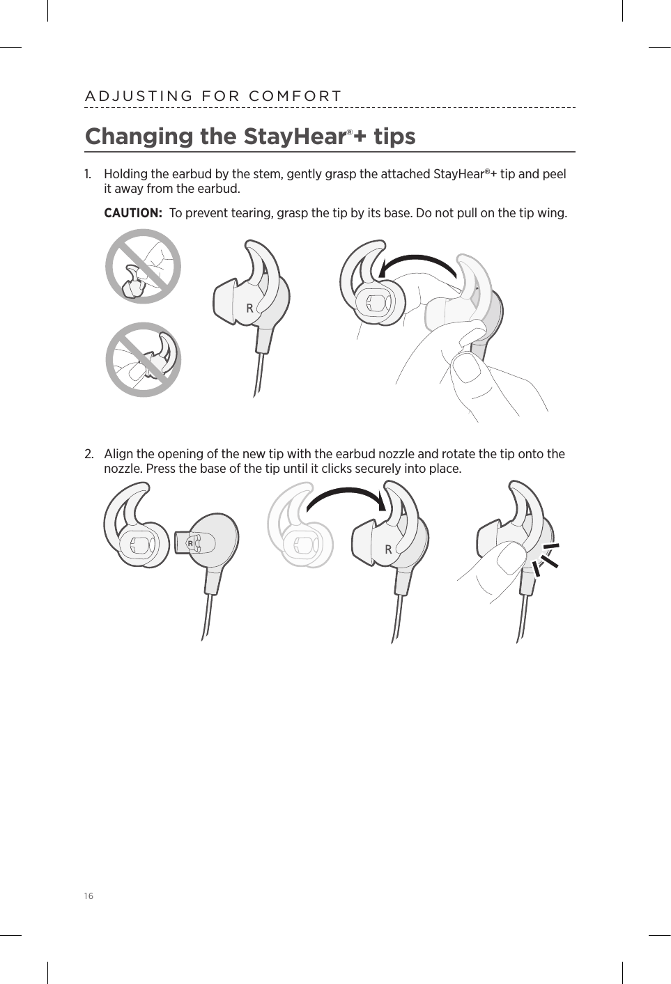 16 ADJUSTING FOR COMFORTChanging the StayHear®+ tips1.  Holding the earbud by the stem, gently grasp the attached  StayHear+ tip and peel it away from the earbud. CAUTION: To prevent tearing, grasp the tip by its base. Do not pull on the tip wing.2.  Align the opening of the new tip with the earbud nozzle and rotate the tip onto the nozzle. Press the base of the tip until it clicks securely into place.