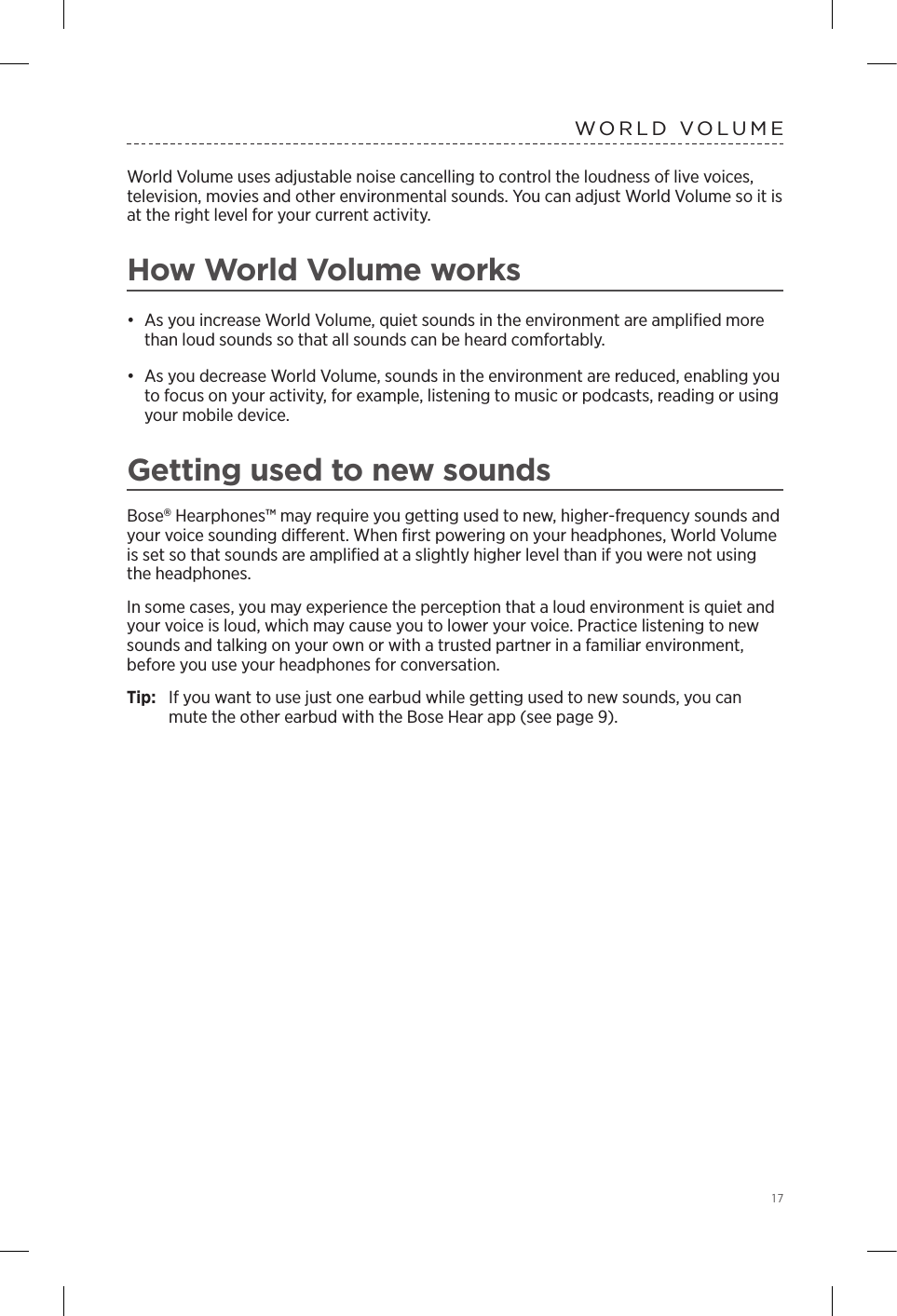  17WORLD VOLUMEWorld Volume uses adjustable noise cancelling to control the loudness of live voices, television, movies and other  environmental sounds. You can adjust World Volume so it is at the right level for your current activity.How World Volume works•  As you increase World Volume, quiet sounds in the environment are ampliﬁed more than loud sounds so that all sounds can be heard comfortably.•  As you decrease World Volume, sounds in the environment are reduced, enabling you to focus on your activity, for example, listening to music or  podcasts, reading or using your mobile device.Getting used to new sounds Bose Hearphones™ may require you getting used to new, higher-frequency sounds and your voice sounding dierent. When ﬁrst powering on your headphones, World Volume is set so that sounds are  ampliﬁed at a slightly higher level than if you were not using the headphones. In some cases, you may experience the perception that a loud environment is quiet and your voice is loud, which may cause you to lower your voice. Practice listening to new sounds and talking on your own or with a trusted  partner in a familiar environment, before you use your headphones for conversation. Tip:  If you want to use just one earbud while getting used to new sounds, you can mute the other earbud with the Bose Hear app (see page 9).