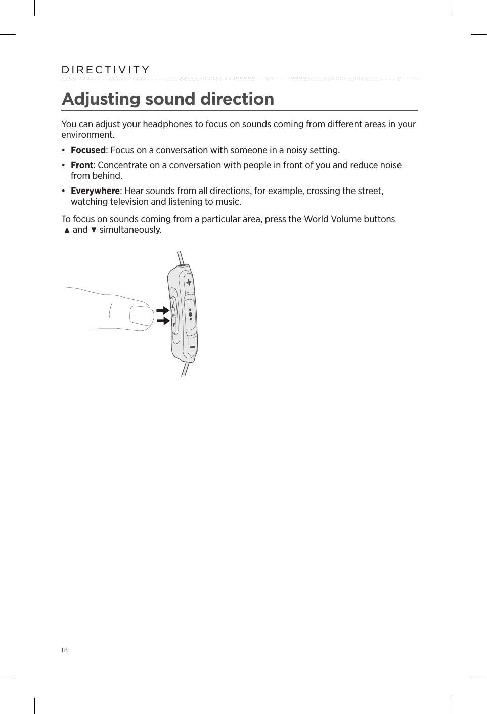 18DIRECTIVITYAdjusting sound directionYou can adjust your headphones to focus on sounds coming from dierent areas in your  environment. •  Focused: Focus on a conversation with someone in a noisy setting.•  Front: Concentrate on a conversation with people in front of you and reduce noise from behind.•  Everywhere: Hear sounds from all directions, for example, crossing the street,  watching television and listening to music.To focus on sounds coming from a particular area, press the World Volume buttons     and   simultaneously.