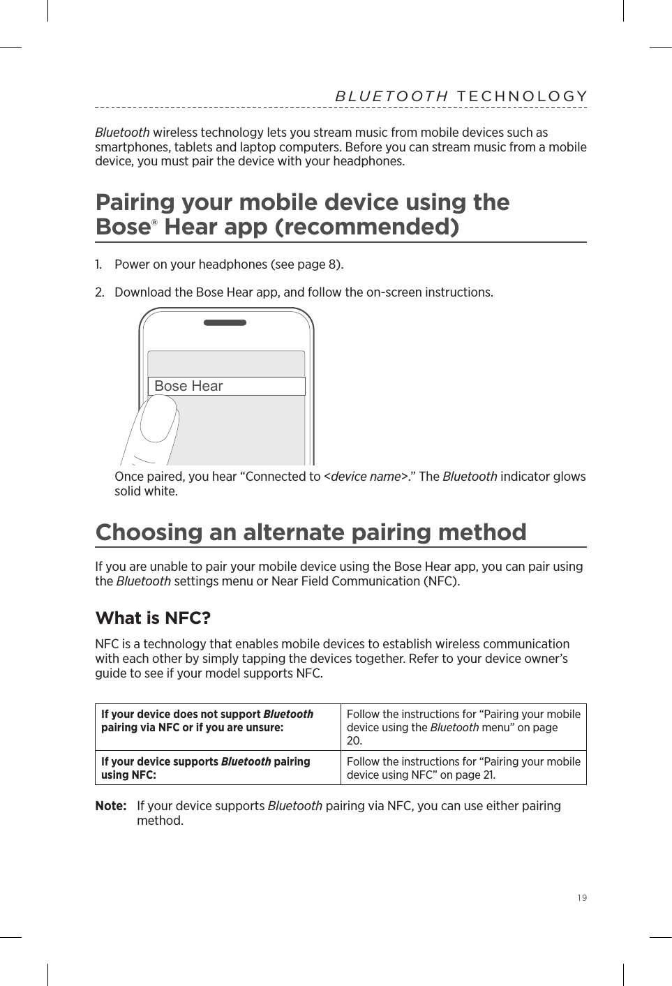  19BLUETOOTH TECHNOLOGY Bluetooth wireless technology lets you stream music from mobile devices such as smartphones, tablets and laptop computers. Before you can stream music from a mobile  device, you must pair the device with your headphones.Pairing your mobile device using the  Bose® Hear app (recommended)1.  Power on your headphones (see page 8).2.  Download the Bose Hear app, and follow the on-screen instructions.Bose HearOnce paired, you hear “Connected to &lt;device name&gt;.” The Bluetooth indicator glows solid white.Choosing an alternate pairing methodIf you are unable to pair your mobile device using the Bose Hear app, you can pair using the Bluetooth settings menu or Near Field Communication (NFC).What is NFC?NFC is a technology that enables mobile devices to establish wireless communication with each other by simply tapping the devices together. Refer to your device owner’s guide to see if your model supports NFC.If your device does not  support  Bluetooth pairing via NFC or if you are unsure:Follow the instructions for “Pairing your mobile device using the  Bluetooth menu” on page 20.If your device supports  Bluetooth pairing using NFC:Follow the instructions for “Pairing your mobile device using NFC” on page 21.Note:   If your device supports Bluetooth pairing via NFC, you can use either pairing method.