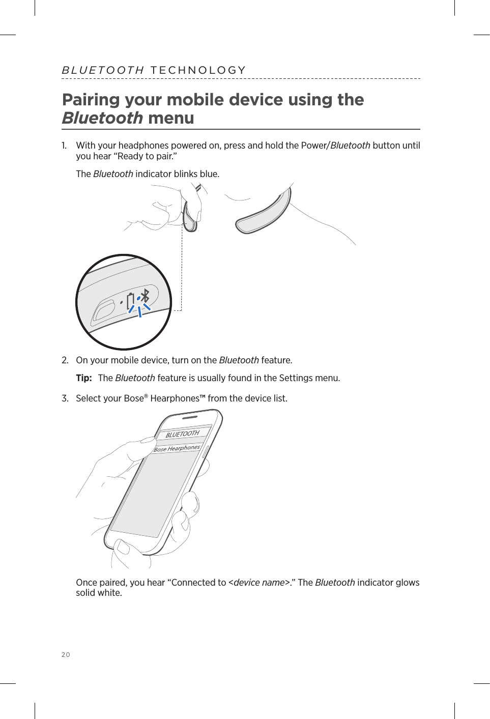 20  BLUETOOTH TECHNOLOGYPairing your mobile device using the  Bluetooth menu1.  With your headphones powered on, press and hold the Power/Bluetooth button until you hear “Ready to pair.”The Bluetooth indicator blinks blue. 2.  On your mobile device, turn on the Bluetooth feature.Tip:  The Bluetooth feature is usually found in the Settings menu.3.  Select your Bose Hearphones™ from the device list. Once paired, you hear “Connected to &lt;device name&gt;.” The Bluetooth indicator glows solid white.