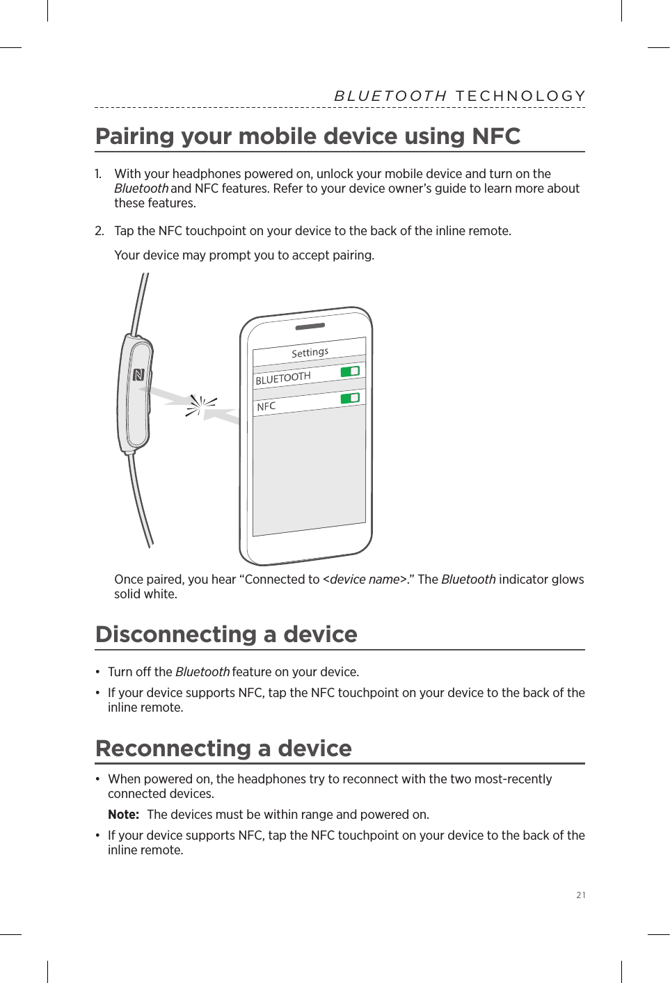  21BLUETOOTH TECHNOLOGY Pairing your mobile device using NFC1.    With your headphones powered on, unlock your mobile device and turn on the  Bluetooth and NFC features. Refer to your  device owner’s guide to learn more about these features.2.  Tap the NFC touchpoint on your device to the back of the inline remote.Your device may prompt you to accept pairing.Once paired, you hear “Connected to &lt;device name&gt;.” The Bluetooth indicator glows solid white.Disconnecting a device•  Turn o the  Bluetooth feature on your device.•  If your device supports NFC, tap the NFC touchpoint on your device to the back of the inline remote.Reconnecting a device•  When powered on, the headphones try to reconnect with the two most-recently connected devices. Note:  The devices must be within range and powered on. •  If your device supports NFC, tap the NFC touchpoint on your device to the back of the inline remote.