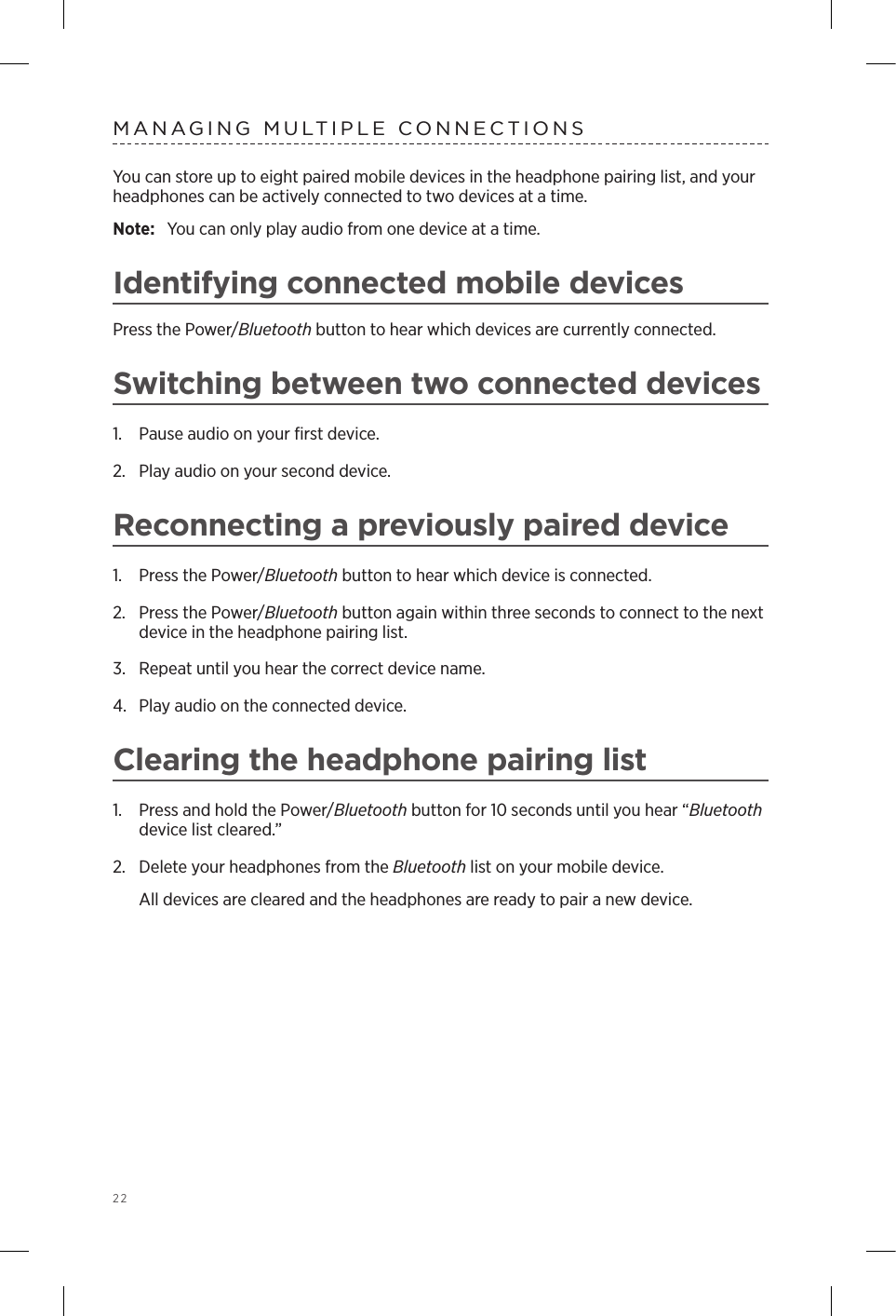 22MANAGING MULTIPLE CONNECTIONSYou can store up to eight paired mobile devices in the headphone pairing list, and your  headphones can  be actively connected to two devices at a time. Note:  You can only play audio from one device at a time. Identifying connected mobile devicesPress the Power/Bluetooth button to hear which devices are currently  connected.Switching between two connected devices1.  Pause audio on your ﬁrst device.2.  Play audio on your second device.Reconnecting a previously paired device1.  Press the Power/Bluetooth button to hear which device is connected.2.   Press the Power/Bluetooth button again within three seconds to connect to the next device in the headphone pairing list. 3.  Repeat until you hear the correct device name.4.  Play audio on the connected device. Clearing the headphone pairing list1.  Press and hold the Power/Bluetooth button for 10 seconds until you hear “Bluetooth device list cleared.”2.  Delete your headphones from the Bluetooth list on your mobile device.All devices are cleared and the headphones are ready to pair a new device.
