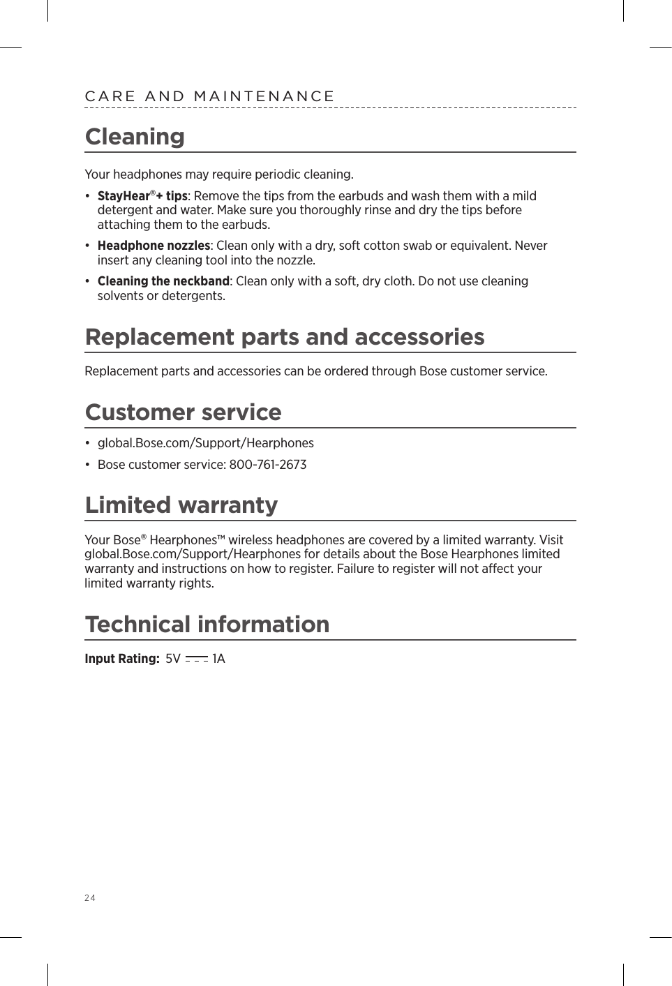 24CleaningYour headphones may require periodic cleaning.•  StayHear+ tips: Remove the tips from the earbuds and wash them with a mild  detergent and water. Make sure you thoroughly rinse and dry the tips before  attaching them to the earbuds.•  Headphone nozzles: Clean only with a dry, soft cotton swab or equivalent. Never insert any cleaning tool into the nozzle.•  Cleaning the neckband: Clean only with a soft, dry cloth. Do not use cleaning  solvents or detergents. Replacement parts and accessoriesReplacement parts and accessories can be ordered through Bose customer service. Customer service•  global.Bose.com/Support/Hearphones•  Bose customer service: 800-761-2673Limited warrantyYour Bose Hearphones™ wireless headphones are covered by a limited warranty. Visit global.Bose.com/Support/Hearphones for details about the Bose Hearphones limited warranty and instructions on how to register. Failure to register will not aect your limited warranty rights. Technical informationInput Rating:  5V    1A   CARE AND MAINTENANCE