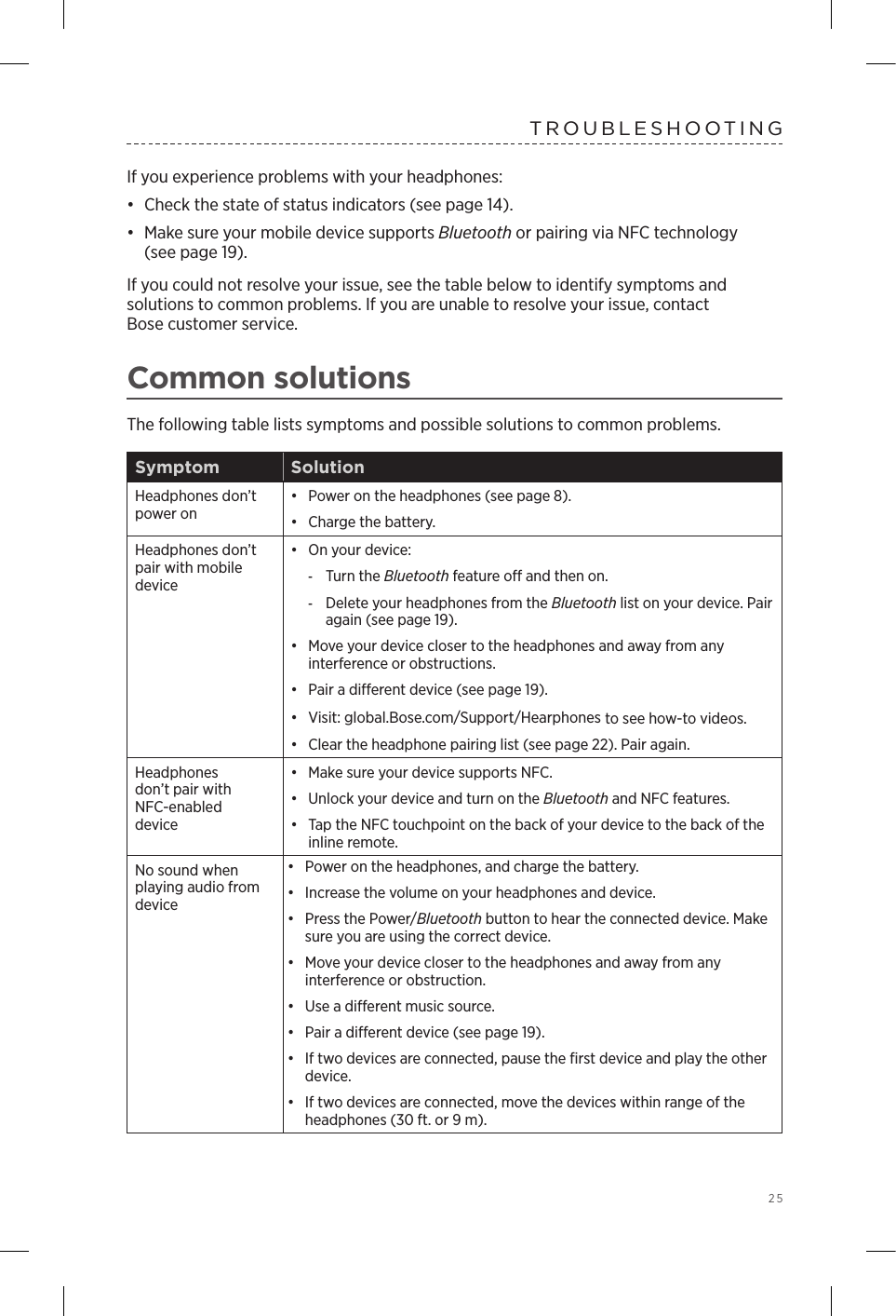 25TROUBLESHOOTINGIf you experience problems with your headphones: •  Check the state of status indicators (see page 14).•  Make sure your mobile device supports Bluetooth or pairing via NFC technology  (see page 19).If you could not resolve your issue, see the table below to identify symptoms and  solutions to common problems. If you are unable to resolve your issue, contact  Bose customer service.Common solutionsThe following table lists symptoms and possible solutions to common problems.Symptom SolutionHeadphones don’t power on•  Power on the headphones (see page 8). •  Charge the battery.Headphones don’t pair with mobile device•  On your device: -Turn the Bluetooth feature o and then on. -Delete your headphones from the Bluetooth list on your device. Pair again (see page 19).•  Move your device closer to the headphones and away from any  interference or obstructions.•  Pair a dierent device (see page 19).•  Visit: global.Bose.com/Support/Hearphones to see how-to videos.•  Clear the headphone pairing list (see page 22). Pair again.Headphones  don’t pair with NFC-enabled  device•  Make sure your device supports NFC.•  Unlock your device and turn on the Bluetooth and NFC  features.•  Tap the NFC touchpoint on the back of your device to the back of the inline remote.No sound when playing audio from device•  Power on the headphones, and charge the battery.•  Increase the volume on your headphones and device.•  Press the Power/Bluetooth button to hear the  connected device. Make sure you are using the correct device.•  Move your device closer to the headphones and away from any  interference or obstruction.•  Use a dierent music source.•  Pair a dierent device (see page 19).•  If two devices are connected, pause the ﬁrst device and play the other device.•  If two devices are connected, move the devices within range of the headphones (30 ft. or 9 m). 