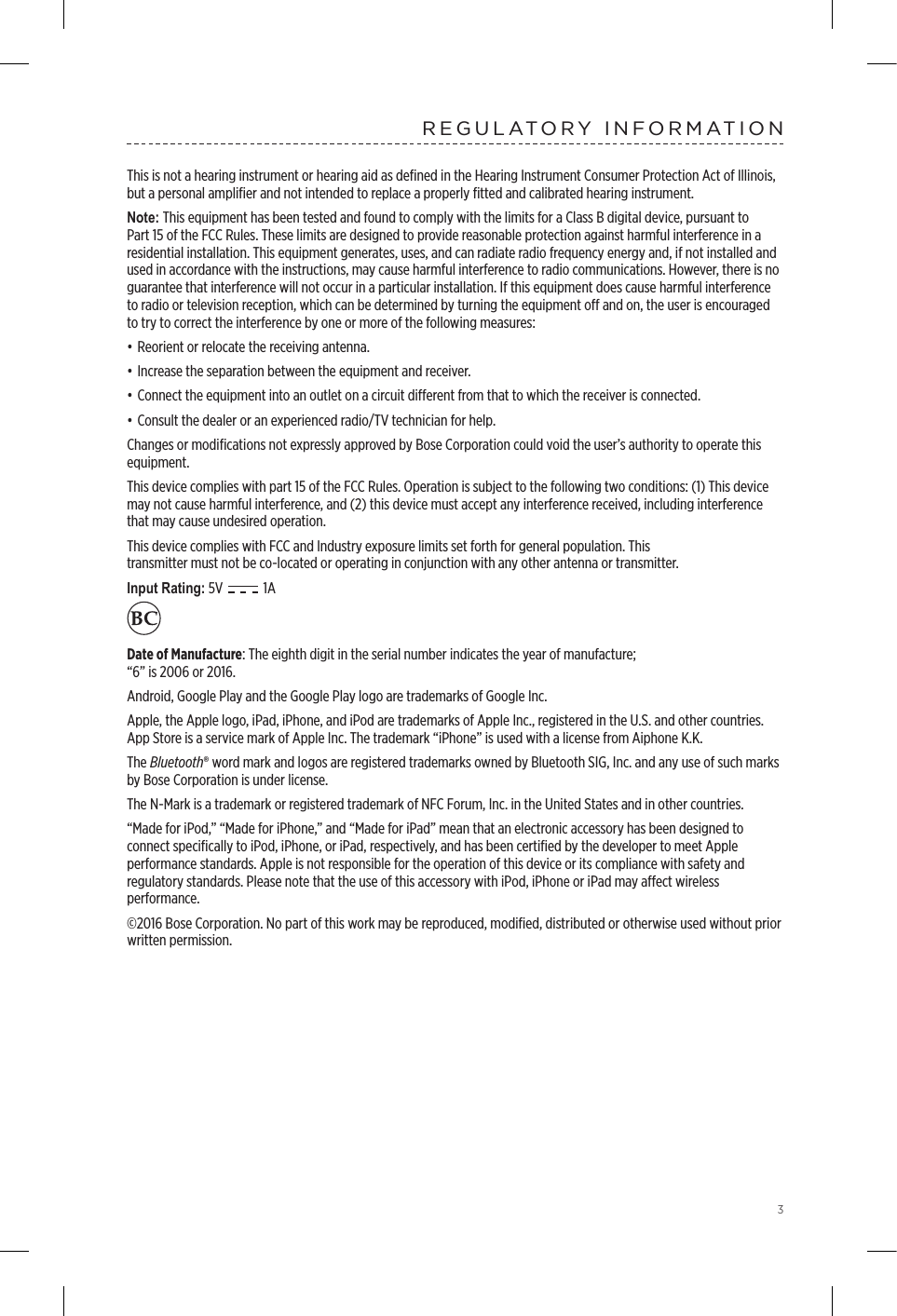 3REGULATORY INFORMATIONThis is not a hearing instrument or hearing aid as deﬁned in the Hearing Instrument Consumer Protection Act of Illinois, but a personal ampliﬁer and not intended to replace a properly ﬁtted and calibrated hearing instrument.Note: This equipment has been tested and found to comply with the limits for a Class B digital device, pursuant to Part 15 of the FCC Rules. These limits are designed to provide reasonable protection against harmful interference in a residential installation. This equipment generates, uses, and can radiate radio frequency energy and, if not installed and used in accordance with the instructions, may cause harmful interference to radio communications. However, there is no guarantee that interference will not occur in a particular installation. If this equipment does cause harmful interference to radio or television reception, which can be determined by turning the equipment o and on, the user is encouraged to try to correct the interference by one or more of the following measures:• Reorient or relocate the receiving antenna.• Increase the separation between the equipment and receiver.• Connect the equipment into an outlet on a circuit dierent from that to which the receiver is connected.• Consult the dealer or an experienced radio/TV technician for help.Changes or modiﬁcations not expressly approved by Bose Corporation could void the user’s authority to operate this equipment.This device complies with part 15 of the FCC Rules. Operation is subject to the following two conditions: (1) This device may not cause harmful interference, and (2) this device must accept any interference received, including interference that may cause undesired operation.This device complies with FCC and Industry exposure limits set forth for general population. This  transmitter must not be co-located or operating in conjunction with any other antenna or transmitter.Input Rating: 5V   1A    Date of Manufacture: The eighth digit in the serial number indicates the year of manufacture;  “6” is 2006 or 2016.Android, Google Play and the Google Play logo are trademarks of Google Inc. Apple, the Apple logo, iPad, iPhone, and iPod are trademarks of Apple Inc., registered in the U.S. and other countries. App Store is a service mark of Apple Inc. The trademark “iPhone” is used with a license from Aiphone K.K.The Bluetooth® word mark and logos are registered trademarks owned by Bluetooth SIG, Inc. and any use of such marks by Bose Corporation is under license.The N-Mark is a trademark or registered trademark of NFC Forum, Inc. in the United States and in other countries.“Made for iPod,” “Made for iPhone,” and “Made for iPad” mean that an electronic accessory has been designed to connect speciﬁcally to iPod, iPhone, or iPad, respectively, and has been certiﬁed by the developer to meet Apple  performance standards. Apple is not responsible for the operation of this device or its compliance with safety and  regulatory standards. Please note that the use of this accessory with iPod, iPhone or iPad may aect wireless  performance.©2016 Bose Corporation. No part of this work may be reproduced, modiﬁed, distributed or otherwise used without prior written permission.