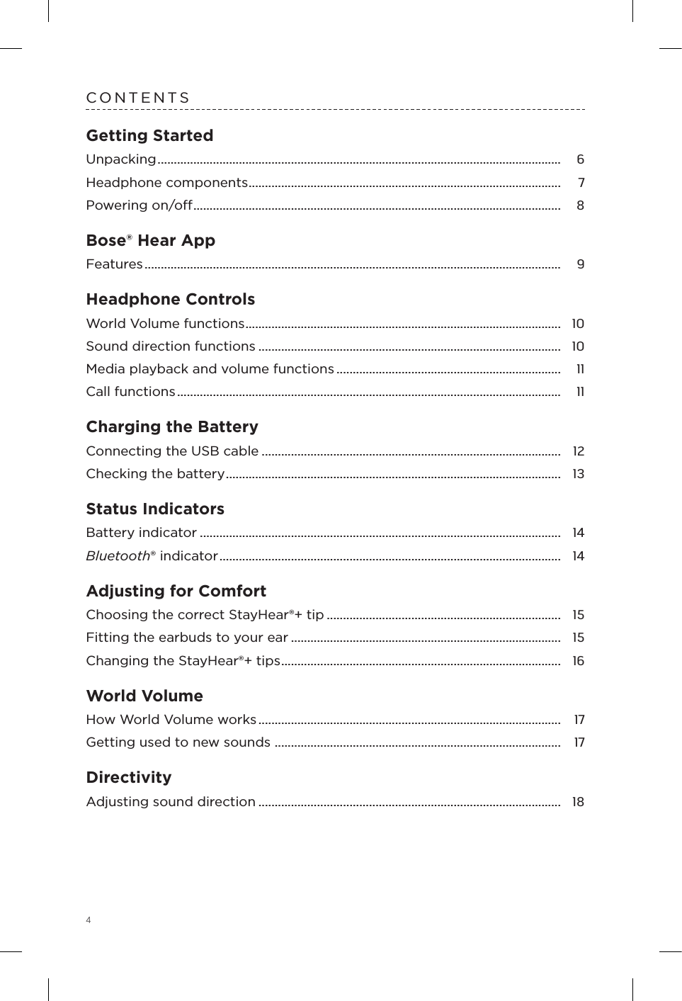 4CONTENTSGetting StartedUnpacking ............................................................................................................................  6Headphone components ................................................................................................  7Powering on/o .................................................................................................................  8Bose® Hear AppFeatures ................................................................................................................................  9Headphone ControlsWorld Volume functions .................................................................................................  10Sound direction functions .............................................................................................  10Media playback and volume functions .....................................................................  11Call functions ......................................................................................................................  11Charging the BatteryConnecting the USB cable ............................................................................................  12Checking the battery .......................................................................................................  13Status IndicatorsBattery indicator ...............................................................................................................  14Bluetooth® indicator .........................................................................................................  14Adjusting for ComfortChoosing the correct StayHear®+ tip ........................................................................  15Fitting the earbuds to your ear ...................................................................................  15Changing the StayHear®+ tips ......................................................................................  16World VolumeHow World Volume works .............................................................................................  17Getting used to new sounds ........................................................................................  17DirectivityAdjusting sound direction .............................................................................................  18