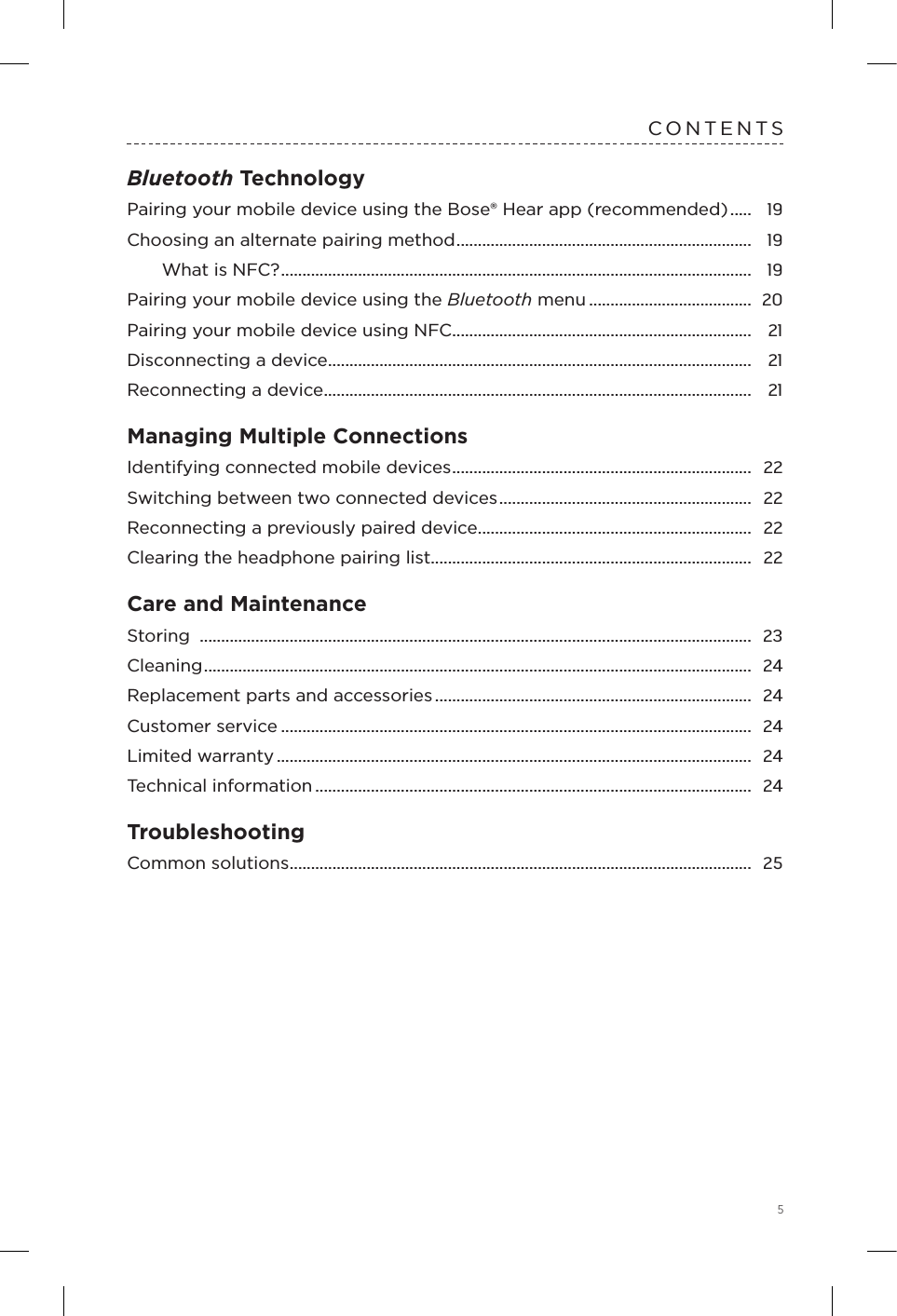 5CONTENTSBluetooth TechnologyPairing your mobile device using the Bose® Hear app (recommended) .....  19Choosing an alternate pairing method .....................................................................  19What is NFC? ..............................................................................................................  19Pairing your mobile device using the  Bluetooth menu ......................................  20Pairing your mobile device using NFC ......................................................................  21Disconnecting a device ...................................................................................................  21Reconnecting a device ....................................................................................................  21Managing Multiple ConnectionsIdentifying connected mobile devices ......................................................................  22Switching between two connected devices ...........................................................  22Reconnecting a previously paired device ................................................................  22Clearing the headphone pairing list ...........................................................................  22Care and MaintenanceStoring  .................................................................................................................................  23Cleaning ................................................................................................................................  24Replacement parts and accessories ..........................................................................  24Customer service ..............................................................................................................  24Limited warranty ...............................................................................................................  24Technical information ......................................................................................................  24TroubleshootingCommon solutions ............................................................................................................  25