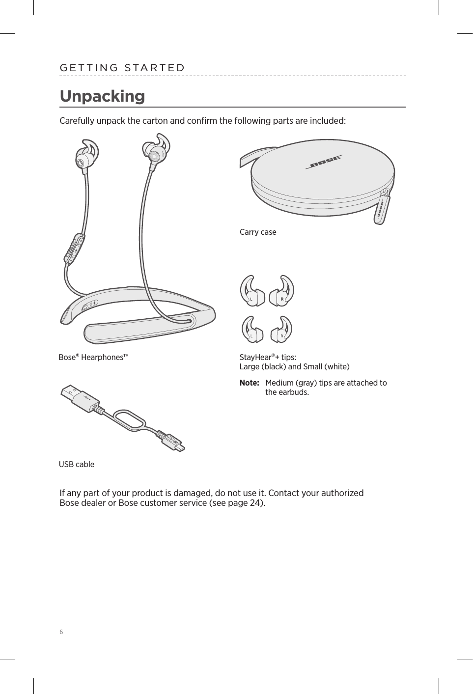 6UnpackingCarefully unpack the carton and conﬁrm the following parts are included:If any part of your product is damaged, do not use it.  Contact your authorized  Bose  dealer or Bose customer service (see page 24). GETTING STARTEDStayHear®+ tips:  Large (black) and Small (white)Note:   Medium (gray) tips are attached to the earbuds.Carry caseUSB cableBose® Hearphones™